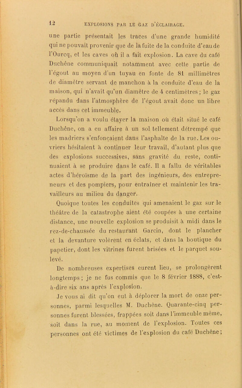 une partie présentait les traces d’une grande humidité qui ne pouvait provenir que de la fuite de la conduite d’eau de 1 Ourcq, et les caves où il a fait explosion. La cave du café Duchône communiquait notamment avec cette partie de l’égout au moyen d’un tuyau en fonte de 81 millimètres de diamètre servant de manchon à la conduite d’eau de la maison, qui n’avait qu’un diamètre de 4 centimètres; le gaz répandu dans l’atmosphère de l’égout avait donc un libre accès dans cet immeuble. Lorsqu’on a voulu étayer la maison où était situé le café Duchêne, on a eu affaire à un sol tellement détrempé que les madriers s’enfoncaient dans l’asphalte de la rue. Les ou- vriers hésitaient à continuer leur travail, d’autant plus que des explosions successives, sans gravité du reste, conti- nuaient à se produire dans le café. Il a fallu de véritables actes d’héroïsme d.e la part des ingénieurs, des entrepre- neurs et des pompiers, pour entraîner et maintenir les tra- vailleurs au milieu du danger. Quoique toutes les conduites qui amenaient le gaz sur le théâtre de la catastrophe aient été coupées à une certaine distance, une nouvelle explosion se produisit à midi dans le rez-de-chaussée du restaurant Garcin, dont le plancher et la devanture volèrent en éclats, et dans la boutique du papetier, dont les vitrines furent brisées et le parquet sou- levé. De nombreuses expertises eurent lieu, se prolongèrent longtemps ; je ne fus commis que le 8 février 1888, c’est- à-dire six ans après l’explosion. Je vous ai dit qu’on eut à déplorer la mort de onze per- sonnes, parmi lesquelles M. Duchène. Quarante-cinq per- sonnes furent blessées, frappées soit dans l’immeuble même, soit dans la rue, au moment de l’explosion. Toutes ces personnes ont été victimes de l’explosion du café Duchêne,