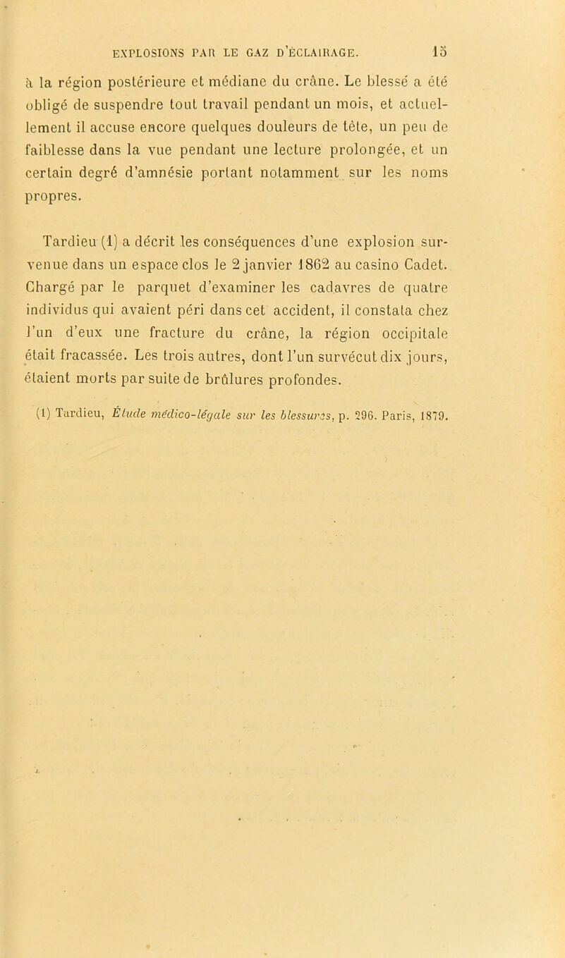 à la région postérieure et médiane du crâne. Le blessé a été obligé de suspendre tout travail pendant un mois, et actuel- lement il accuse encore quelques douleurs de tête, un peu de faiblesse dans la vue pendant une lecture prolongée, et un certain degré d’amnésie portant notamment sur les noms propres. Tardieu (1) a décrit les conséquences d’une explosion sur- venue dans un espace clos le 2 janvier 1862 au casino Cadet. Chargé par le parquet d’examiner les cadavres de quatre individus qui avaient péri dans cet accident, il constata chez l’un d’eux une fracture du crâne, la région occipitale était fracassée. Les trois autres, dont l’un survécut dix jours, étaient morts par suite de brûlures profondes. (1) Turdieu, Élude médico-légale sur les blessures, p. Î296. Paris, 1879.