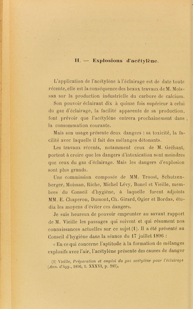 L’applicaüon de l’acétylène à l’éclairage est de date toute récente, elle est la conséquence des beaux travaux de M. Mois- san sur la production industrielle du carbure de calcium. Son pouvoir éclairant dix à quinze fois supérieur à celui du gaz d’éclairage, la facilité apparente de sa production, font prévoir que l’acétylène entrera prochainement dans la consommation coui’ante. Mais son usage présente deux dangers : sa toxicité, la fa- cilité avec laquelle il fait des mélanges détonants. Les travaux récents, notamment ceux de M. Gréhant, portent à croire que les dangers d’intoxication sont moindres que ceux du gaz d’éclairage. Mais les dangers d’explosion sont plus grands. Une commission composée de MM. Troost, Schutzen- berger, Moissan, Riche, Michel Lévy, Bunel et Vieille, mem- bres du Conseil d’hygiène, à laquelle furent adjoints MM. E. Chaperon, Dumont, Ch. Girard, Ogier et Bordas, étu- dia les moyens d’éviter ces dangers. Je suis heureux de pouvoir emprunter au savant rapport de M. Vieille les passages qui suivent et qui résument nos connaissances actuelles sur ce sujet (1). Il a été présenté au Conseil d’hygiène dans la séance du 17 juillet 1896 : «En ce qui concerne l’aptitude à la formation de mélanges explosifs avec l’air, l’acétylène présente des causes de danger (1) Vieille, Préparation et emploi du gaz acétylène pour l'éclairage [Ann. d’hyg., 1896, t. XXXVl, p. 281).