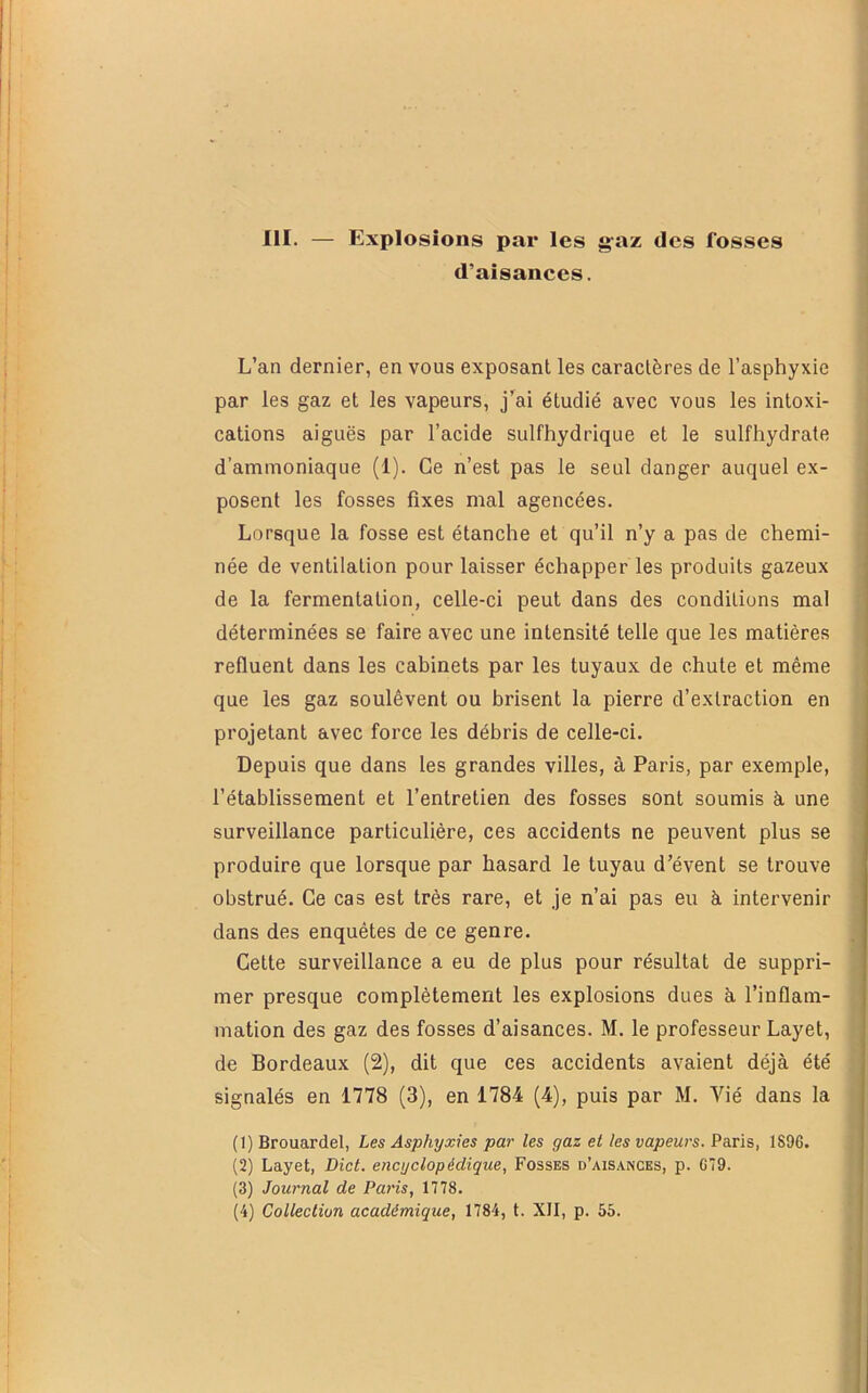 III. — Explosions par les g'az des fosses d’aisances. L’an dernier, en vous exposant les caractères de l’asphyxie par les gaz et les vapeurs, j’ai étudié avec vous les intoxi- cations aiguës par l’acide sulfhydrique et le sulfhydrate d’ammoniaque (1). Ce n’est pas le seul danger auquel ex- posent les fosses fixes mal agencées. Lorsque la fosse est étanche et qu’il n’y a pas de chemi- née de ventilation pour laisser échapper les produits gazeux de la fermentation, celle-ci peut dans des conditions mal déterminées se faire avec une intensité telle que les matières refluent dans les cabinets par les tuyaux de chute et même que les gaz soulèvent ou brisent la pierre d’extraction en projetant avec force les débris de celle-ci. Depuis que dans les grandes villes, à Paris, par exemple, l’établissement et l’entretien des fosses sont soumis à. une surveillance particulière, ces accidents ne peuvent plus se produire que lorsque par hasard le tuyau d’évent se trouve obstrué. Ce cas est très rare, et je n’ai pas eu à intervenir dans des enquêtes de ce genre. Cette surveillance a eu de plus pour résultat de suppri- mer presque complètement les explosions dues à l’inflam- mation des gaz des fosses d’aisances. M. le professeur Layet, de Bordeaux (2), dit que ces accidents avaient déjà été signalés en 1778 (3), en 1784 (4), puis par M. Vié dans la (1) Brouardel, Les Asphyxies par les gaz et les vapeurs. Paris, 1S96. (2) Layet, DicL encyclopédique. Fosses d’aisances, p. G79. (3) Journal de Paris, 1778.