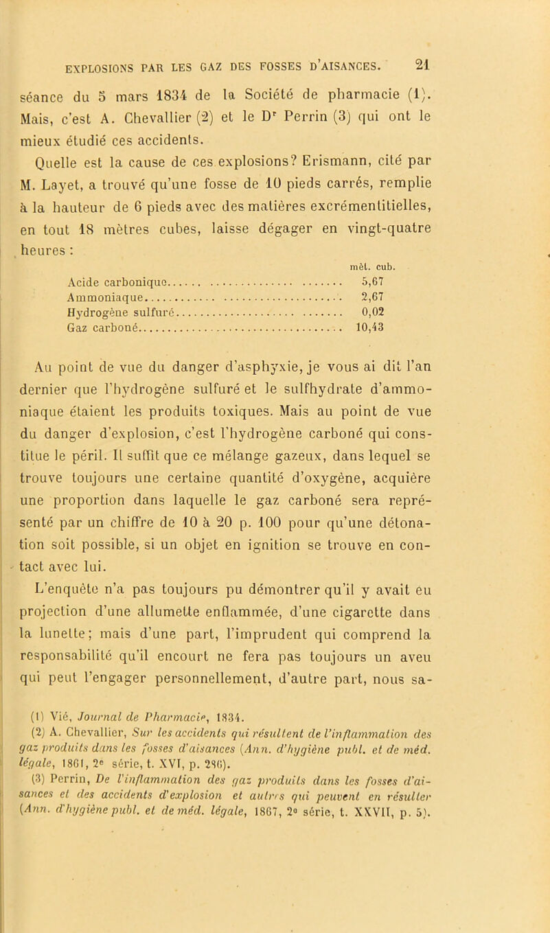 séance du 5 mars 1834 de la Société de pharmacie (1). Mais, c’est A. Chevallier (2) et le D' Perrin (3) qui ont le mieux étudié ces accidents. Quelle est la cause de ces explosions? Erismann, cité par M. Layet, a trouvé qu’une fosse de lü pieds carrés, remplie à la hauteur de 6 pieds avec des matières excrémentitielles, en tout 18 mètres cubes, laisse dégager en vingt-quatre heures ; mèt. cub. Acide carbonique 5,67 Ammoniaque 2,67 Hydrogène sulfuré 0,02 Gaz carboné 10,43 Au point de vue du danger d’asphyxie, je vous ai dit l’an dernier que l’hydrogène sulfuré et le sulfhydrate d’ammo- niaque étaient les produits toxiques. Mais au point de vue du danger d’explosion, c’est l’hydrogène carboné qui cons- titue le péril. Il sufTit que ce mélange gazeux, dans lequel se trouve toujours une certaine quantité d’oxygène, acquière une proportion dans laquelle le gaz carboné sera repré- senté par un chiffre de 10 à 20 p. 100 pour qu’une détona- tion soit possible, si un objet en ignition se trouve en con- tact avec lui. L’enquête n’a pas toujours pu démontrer qu’il y avait eu projection d’une allumette enflammée, d’une cigarette dans la lunette; mais d’une part, l’imprudent qui comprend la responsabilité qu’il encourt ne fera pas toujours un aveu qui peut l’engager personnellement, d’autre part, nous sa- (1) Vié, Journal de Pharmacia, 1834. (2) A. Chevallier, Sur les accidents qui résultent de l’inflammation des gaz produits dans les fosses d’aisances [Ann. d’hygiène publ. et de méd. légale, 1861, 2<î série, t. XVI, p. 286). (3) Perrin, De l'inflammation des gaz produits dans les fosses d’ai- sances et des accidents d'explosion et autres qui peuvent en résulter [Ann. d'hygiène publ. el de méd. légale, 1867, 2<> série, t. XXVII, p. 5).