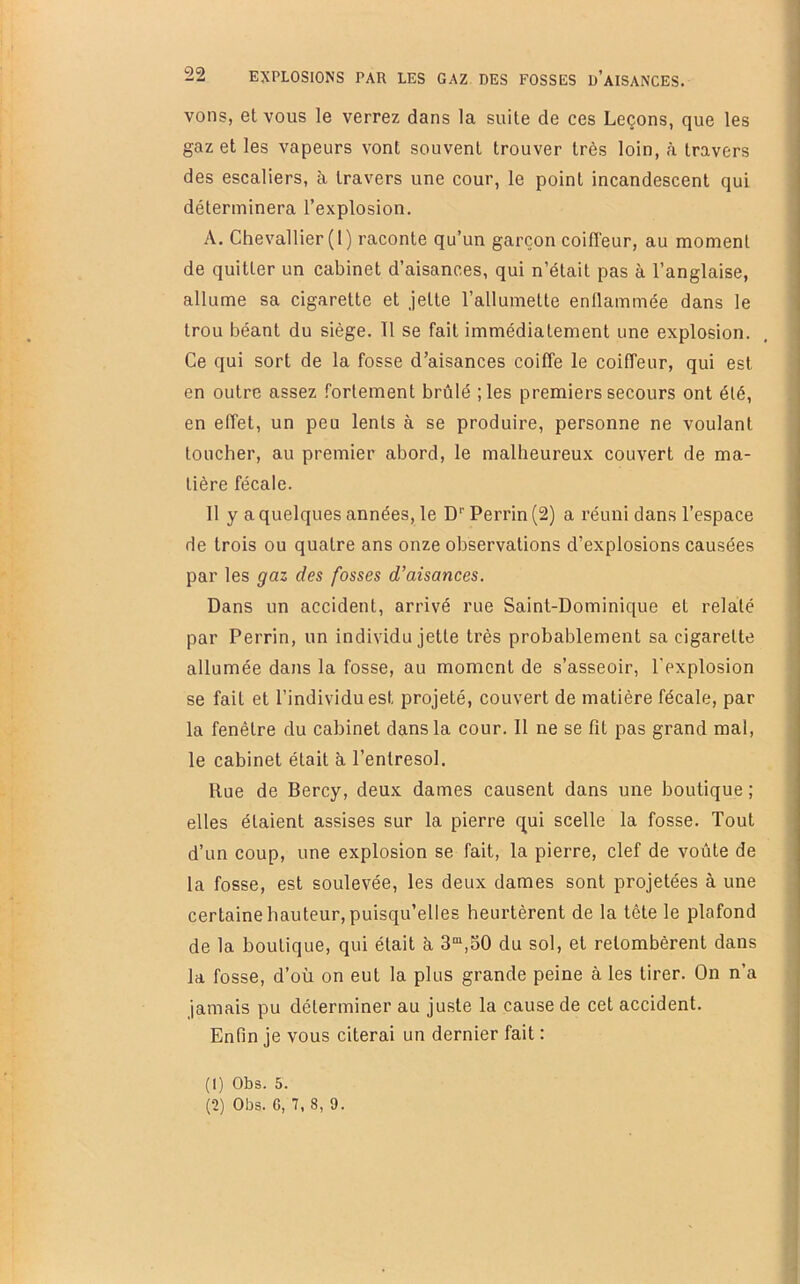 22 VOUS, et VOUS le verrez dans la suite de ces Leçons, que les gaz et les vapeurs vont souvent trouver très loin, à travers des escaliers, à travers une cour, le point incandescent qui déterminera l’explosion. A. Chevallier (I) raconte qu’un garçon coiffeur, au moment de quitter un cabinet d’aisances, qui n’était pas à l’anglaise, allume sa cigarette et jette l’allumette enflammée dans le trou béant du siège. 11 se fait immédiatement une explosion. Ce qui sort de la fosse d’aisances coiffe le coiffeur, qui est en outre assez fortement brûlé ;les premiers secours ont été, en effet, un peu lents à se produire, personne ne voulant toucher, au premier abord, le malheureux couvert de ma- tière fécale. 11 y a quelques années, le D’’ Perrin (2) a réuni dans l’espace de trois ou quatre ans onze observations d’explosions causées par les gaz des fosses d’aisances. Dans un accident, arrivé rue Saint-Dominique et relaté par Perrin, un individu jette très probablement sa cigarette allumée dans la fosse, au moment de s’asseoir, l'explosion se fait et l’individu est projeté, couvert de matière fécale, par la fenêtre du cabinet dans la cour. 11 ne se fit pas grand mal, le cabinet était à l’entresol. Rue de Bercy, deux dames causent dans une boutique ; elles étaient assises sur la pierre qui scelle la fosse. Tout d’un coup, une explosion se fait, la pierre, clef de voûte de la fosse, est soulevée, les deux dames sont projetées à une certaine hauteur, puisqu’elles heurtèrent de la tête le plafond de la boutique, qui était à 3“,30 du sol, et retombèrent dans la fosse, d’où on eut la plus grande peine à les tirer. On n’a jamais pu déterminer au juste la cause de cet accident. Enfin je vous citerai un dernier fait : (1) Obs. 5.