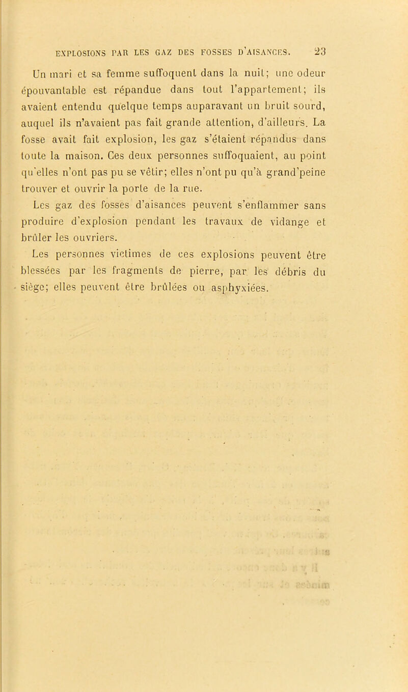 Un mari et sa femme suffoquent dans la nuit; une odeur épouvantable est répandue dans tout l’appartement; ils avaient entendu quelque temps auparavant un bruit sourd, auquel ils n’avaient pas fait grande attention, d’ailleurs. La fosse avait fait explosion, les gaz s’étaient répandus dans toute la maison. Ces deux personnes suffoquaient, au point qu'elles n’ont pas pu se vêtir; elles n’ont pu qu’à grand’peine trouver et ouvrir la porte de la rue. Les gaz des fosses d’aisances peuvent s’enflammer sans produire d’explosion pendant les travaux de vidange et brûler les ouvriers. Les personnes victimes de ces explosions peuvent être blessées par les fragments de pierre, par les débris du siège; elles peuvent être brûlées ou asphyxiées.