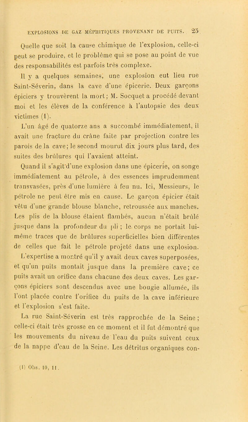 Quelle que soit la cause chimique de l’explosion, celle-ci peut se produire, et le problème qui se pose au point de vue des responsabilités est parfois très complexe. 11 y a quelques semaines; une explosion eut lieu rue Saint-Séverin, dans la cave d’une épicerie. Deux garçons épiciers y trouvèrent la mort; M. Socquet a procédé devant moi et les élèves de la conférence à l’autopsie des deux victimes (1). L’un âgé de quatorze ans a succombé immédiatement, il avait une fracture du crâne faite par projection contre les parois de la cave; le second mourut dix jours plus tard, des suites des brûlures qui l’avaient atteint. Quand il s’agit'd’une explosion dans une épicerie, on songe immédiatement au pétrole, à des essences imprudemment transvasées, près d’une lumière à feu nu. Ici, Messieurs, le pétrole ne peut être mis en cause. Le garçon épicier était vêtu d’une grande blouse blanche, retroussée aux manches. Les plis de la blouse étaient flambés, aucun n’était brûlé jusque dans la profondeur du pli ; le. corps ne portait lui- même traces que de brûlures superficielles bien différentes de celles que fait le pétrole projeté dans une explosion. L’expertise a montré qu’il y avait deux caves superposées, et qu’un puits montait jusque dans la première cave; ce puits avait un orifice dans chacune des deux caves. Les gar- çons épiciers sont descendus avec une bougie allumée, ils l’ont placée contre l’orifice du puits de la cave inférieure et l’explosion s’est faite. La rue Saint-Séverin est très rapprochée de la Seine ; celle-ci était très grosse en ce moment et il fut démontré que les mouvements du niveau de l’eau du puits suivent ceux de la nappe d’eau de la Seine. Les détritus organiques con- tn 01)9. 10, Il.