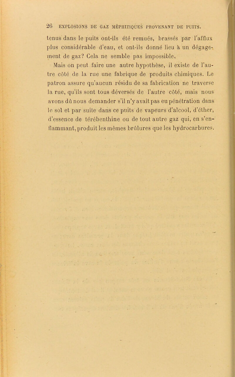 tenus dans le puits ont-ils été remués, brassés par l’afflux plus considérable d’eau, et ont-ils donné lieu à. un dégage- ment de gaz? Cela ne semble pas impossible, Mais on peut faire une autre hypothèse, il existe de l’au- tre côté de la rue une fabrique de produits chimiques. Le patron assure qu’aucun résidu de sa fabrication ne traverse la rue, qu’ils sont tous déversés de l’autre côté, mais nous avons dû nous demander s’il n’y avait pas eu pénétration dans lo sol et par suite dans ce puits de vapeurs d’alcool, d’éther, d’essence de térébenthine ou de tout autre gaz qui, en s’en- flammant, produit les mêmes brûlures que les hydrocarbures.