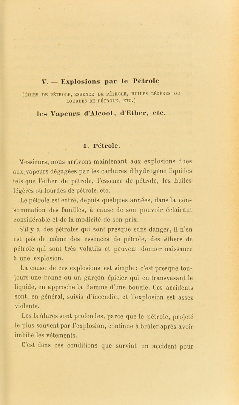 V. — Explosions par le Pétrole (ÉTHER DE PÉTROLE, ESSENCE DE PETROLE, HUILES LÉGÈRES OU LOURDES DE PÉTROLE, ETC.) les Vapeurs d’Alcool, d’Ether, etc. 1. Pétrole. Messieurs, nous arrivons maintenant aux explosions dues aux vapeurs dégagées par les carbures d’hydrogène liquides tels que l’éther de pétrole, l’essence de pétrole, les huiles légères ou lourdes de pétrole, etc. Le pétrole est entré, depuis quelques années, dans la con- sommation des familles, à cause de son pouvoir éclairant considérable et de la modicité de son prix. S’il y a des pétroles qui sont presque sans danger, il n’en est pas de même des essences de pétrole, des éthers de pétrole qui sont très volatils et peuvent donner naissance à une explosion. La cause de ces explosions est simple : c’est presque tou- jours une bonne ou un garçon épicier qui en transvasant le liquide, en approche la flamme d’une bougie. Ces accidents sont, en général, suivis d’incendie, et l’explosion est assez violente. Les brûlures sont profondes, parce que le pétrole, projeté le plus souvent par l’explosion, continue à brûler après avoir imbibé les vêtements. C’est dans ces conditions que survint un accident pour