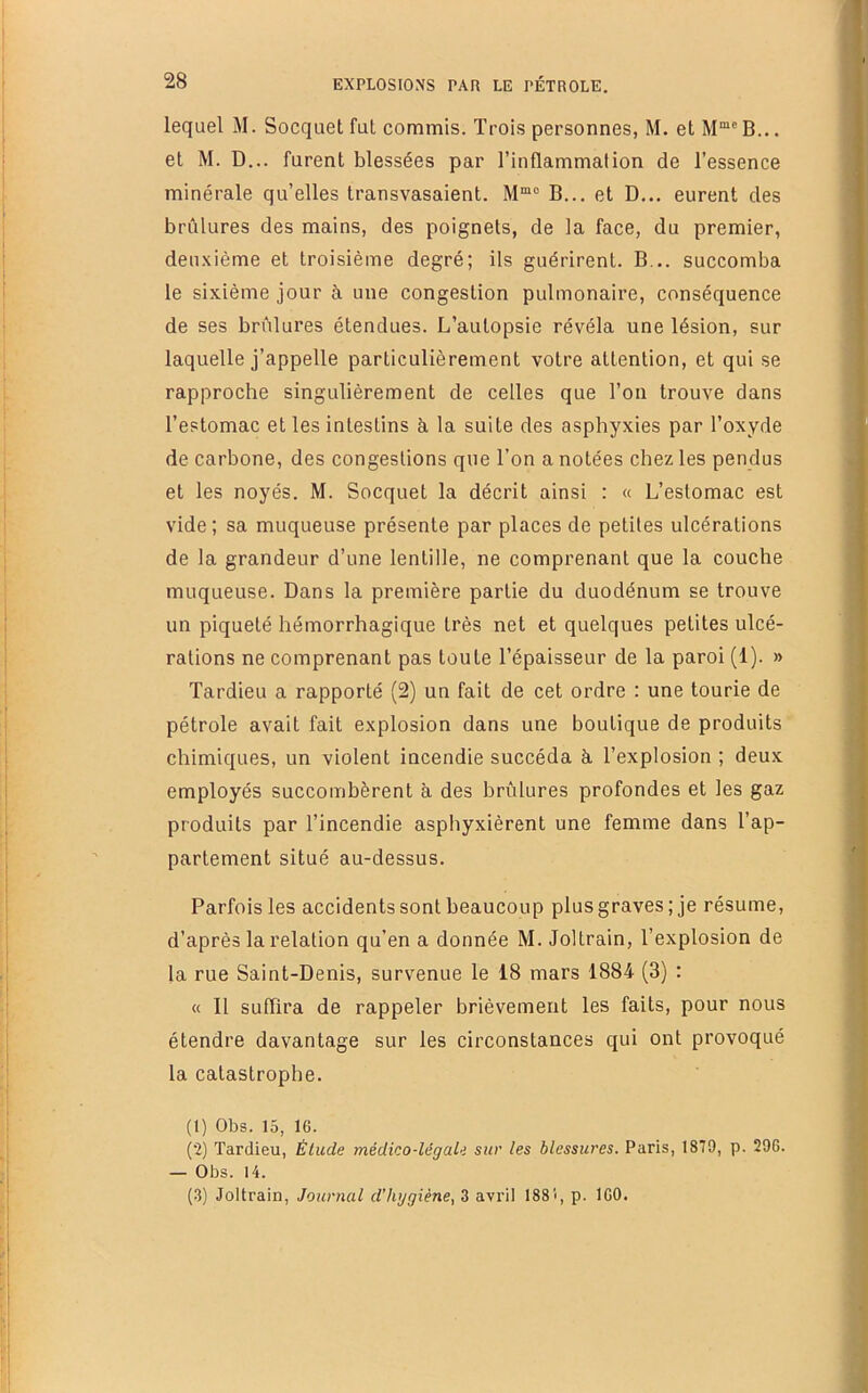 lequel M. Socquet fut commis. Trois personnes, M, etM“®B... et M. D... furent blessées par l’inflammation de l’essence minérale qu’elles transvasaient. B... et D... eurent des brûlures des mains, des poignets, de la face, du premier, deuxième et troisième degré; ils guérirent. B... succomba le sixième jour à une congestion pulmonaire, conséquence de ses brûlures étendues. L’autopsie révéla une lésion, sur laquelle j’appelle particulièrement votre attention, et qui se rapproche singulièrement de celles que l’on trouve dans l’estomac et les intestins à la suite des asphyxies par l’oxyde de carbone, des congestions que l’on a notées chez les pendus et les noyés. M. Socquet la décrit ainsi : « L’estomac est vide ; sa muqueuse présente par places de petites ulcérations de la grandeur d’une lentille, ne comprenant que la couche muqueuse. Dans la première partie du duodénum se trouve un piqueté hémorrhagique très net et quelques petites ulcé- rations ne comprenant pas toute l’épaisseur de la paroi (1). » Tardieu a rapporté (2) un fait de cet ordre ; une tourie de pétrole avait fait explosion dans une boutique de produits chimiques, un violent incendie succéda à. l’explosion ; deux employés succombèrent à des brûlures profondes et les gaz produits par l’incendie asphyxièrent une femme dans l’ap- partement situé au-dessus. Parfois les accidents sont beaucoup plus graves; je résume, d’après la relation qu’en a donnée M. Joltrain, l’explosion de la rue Saint-Denis, survenue le 18 mars 1884 (3) : « Il suffira de rappeler brièvement les faits, pour nous étendre davantage sur les circonstances qui ont provoqué la catastrophe. (1) Obs. 15, 16. (2) Tardieu, Étude médico-légale sur les blessures. Paris, 1879, p. 296. — Obs. 14. (3) Joltrain, Journal d'hygiène, 3 avril 1881, p. 160.