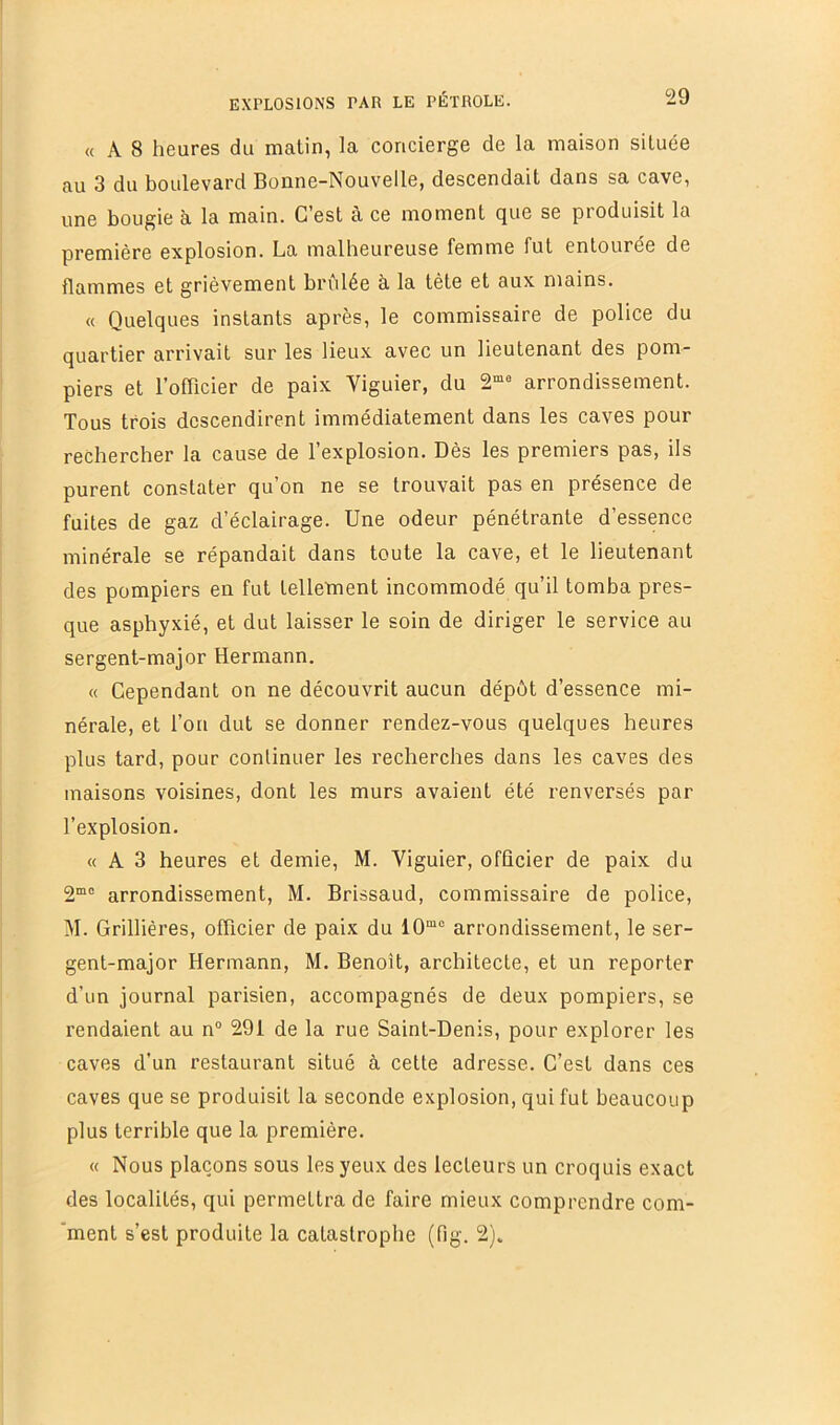 « A 8 heures du matin, la concierge de la maison située au 3 du boulevard Bonne-Nouvelle, descendait dans sa cave, une bougie à la main. C’est à ce moment que se produisit la première explosion. La malheureuse femme fut entourée de flammes et grièvement brûlée à la tète et aux mains. « Quelques instants après, le commissaire de police du quartier arrivait sur les lieux avec un lieutenant des pom- piers et l’ofTicier de paix Viguier, du 2“* arrondissement. Tous trois descendirent immédiatement dans les caves pour rechercher la cause de l’explosion. Dès les premiers pas, ils purent constater qu’on ne se trouvait pas en présence de fuites de gaz d’éclairage. Une odeur pénétrante d’essence minérale se répandait dans toute la cave, et le lieutenant des pompiers en fut tellement incommodé qu’il tomba pres- que asphyxié, et dut laisser le soin de diriger le service au sergent-major Hermann. « Cependant on ne découvrit aucun dépôt d’essence mi- nérale, et l’on dut se donner rendez-vous quelques heures plus tard, pour continuer les recherches dans les caves des maisons voisines, dont les murs avaient été renversés par l’explosion. « A 3 heures et demie, M. Viguier, officier de paix du 2“” arrondissement, M. Brissaud, commissaire de police, M. Crinières, officier de paix du 10“° arrondissement, le ser- gent-major Hermann, M. Benoît, architecte, et un reporter d’un journal parisien, accompagnés de deux pompiers, se rendaient au n° 291 de la rue Saint-Denis, pour explorer les caves d’un restaurant situé à cette adresse. C’est dans ces caves que se produisit la seconde explosion, qui fut beaucoup plus terrible que la première. « Nous plaçons sous les yeux des lecteurs un croquis exact des localités, qui permettra de faire mieux comprendre com- *ment s’est produite la catastrophe (fig. 2).