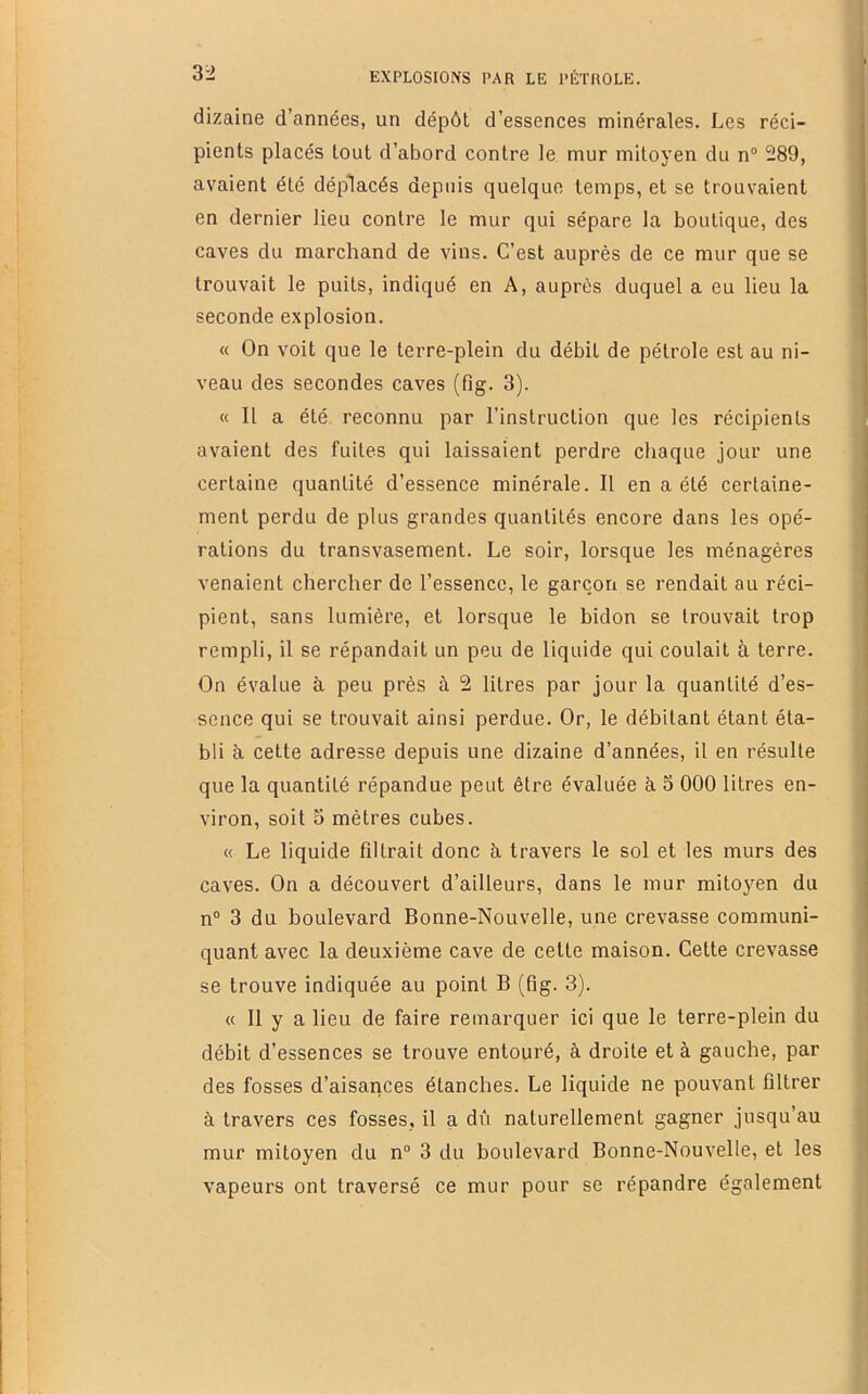 dizaine d’années, un dépôt d’essences minérales. Les réci- pients placés tout d’abord contre le mur mitoyen du n“ 289, avaient été déplacés depuis quelque temps, et se trouvaient en dernier lieu contre le mur qui sépare la boutique, des caves du marchand de vins. C’est auprès de ce mur que se trouvait le puits, indiqué en A, auprès duquel a eu lieu la seconde explosion. « On voit que le terre-plein du débit de pétrole est au ni- veau des secondes caves (fig. 3). « Il a été reconnu par l’instruction que les récipients avaient des fuites qui laissaient perdre chaque jour une certaine quantité d’essence minérale. Il en a été certaine- ment perdu de plus grandes quantités encore dans les opé- rations du transvasement. Le soir, lorsque les ménagères venaient chercher de l’essence, le garçon se rendait au réci- pient, sans lumière, et lorsque le bidon se trouvait trop rempli, il se répandait un peu de liquide qui coulait à terre. On évalue à peu près à 2 litres par jour la quantité d’es- sence qui se trouvait ainsi perdue. Or, le débitant étant éta- bli à. cette adresse depuis une dizaine d’années, il en résulte que la quantité répandue peut être évaluée à 3 000 litres en- viron, soit 5 mètres cubes. « Le liquide filtrait donc à, travers le sol et les murs des caves. On a découvert d’ailleurs, dans le mur mito}'^en du n° 3 du boulevard Bonne-Nouvelle, une crevasse communi- quant avec la deuxième cave de cette maison. Cette crevasse se trouve indiquée au point B (fig. 3). « Il y a lieu de faire remarquer ici que le terre-plein du débit d’essences se trouve entouré, à droite et à gauche, par des fosses d’aisances étanches. Le liquide ne pouvant filtrer à travers ces fosses, il a dû naturellement gagner jusqu’au mur mitoyen du n“ 3 du boulevard Bonne-Nouvelle, et les vapeurs ont traversé ce mur pour se répandre également