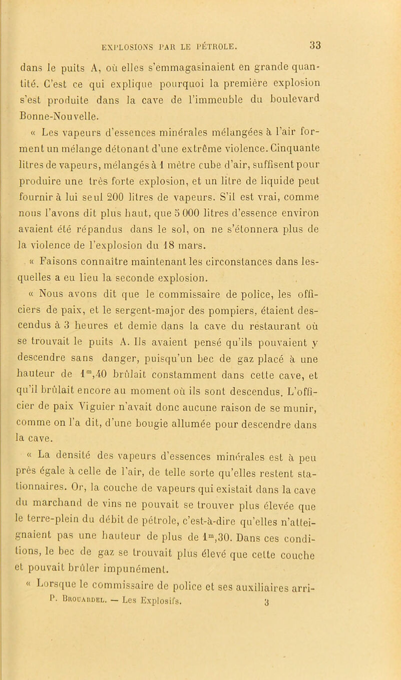 dans le puits A, où elles s’emmagasinaient en grande quan- tité. C’est ce qui explique pourquoi la première explosion s’est produite dans la cave de l’immeuble du boulevard Bonne-Nouvelle. « Les vapeurs d’essences minérales mélangées à l’air for- ment un mélange détonant d’une extrême violence. Cinquante litres de vapeurs, mélangés à 1 mètre cube d’air, suffisent pour produire une très forte explosion, et un litre de liquide peut fournira lui seul 200 litres de vapeurs. S’il est vrai, comme nous l’avons dit plus haut, que S 000 litres d’essence environ avaient été répandus dans le sol, on ne s’étonnera plus de la violence de l’explosion du 18 mars. « Faisons connaître maintenant les circonstances dans les- quelles a eu lieu la seconde explosion. « Nous avons dit que le commissaire de police, les offi- ciers de paix, et le sergent-major des pompiers, étaient des- cendus à 3 heures et demie dans la cave du restaurant où se trouvait le puits A. Ils avaient pensé qu’ils pouvaient y descendre sans danger, puisqu’un bec de gaz placé à une hauteur de 1™,40 brûlait constamment dans cette cave, et qu’il brûlait encore au moment où ils sont descendus. L’offi- cier de paix Viguier n’avait donc aucune raison de se munir, comme on l’a dit, d’une bougie allumée pour descendre dans la cave. « La densité des vapeurs d’essences minérales est à peu prés égale à celle de l’air, de telle sorte qu’elles restent sta- tionnaires. Or, la couche de vapeurs qui existait dans la cave du marchand de vins ne pouvait se trouver plus élevée que le terre-plein du débit de pétrole, c’est-à-dire qu’elles n’attei- gnaient pas une hauteur de plus de 1“,30. Dans ces condi- tions, le bec de gaz se trouvait plus élevé que cette couche et pouvait brûler impunément. « Lorsque le commissaire de police et ses auxiliaires arri- P. Brouaiidel. — Les Explosifs. 3