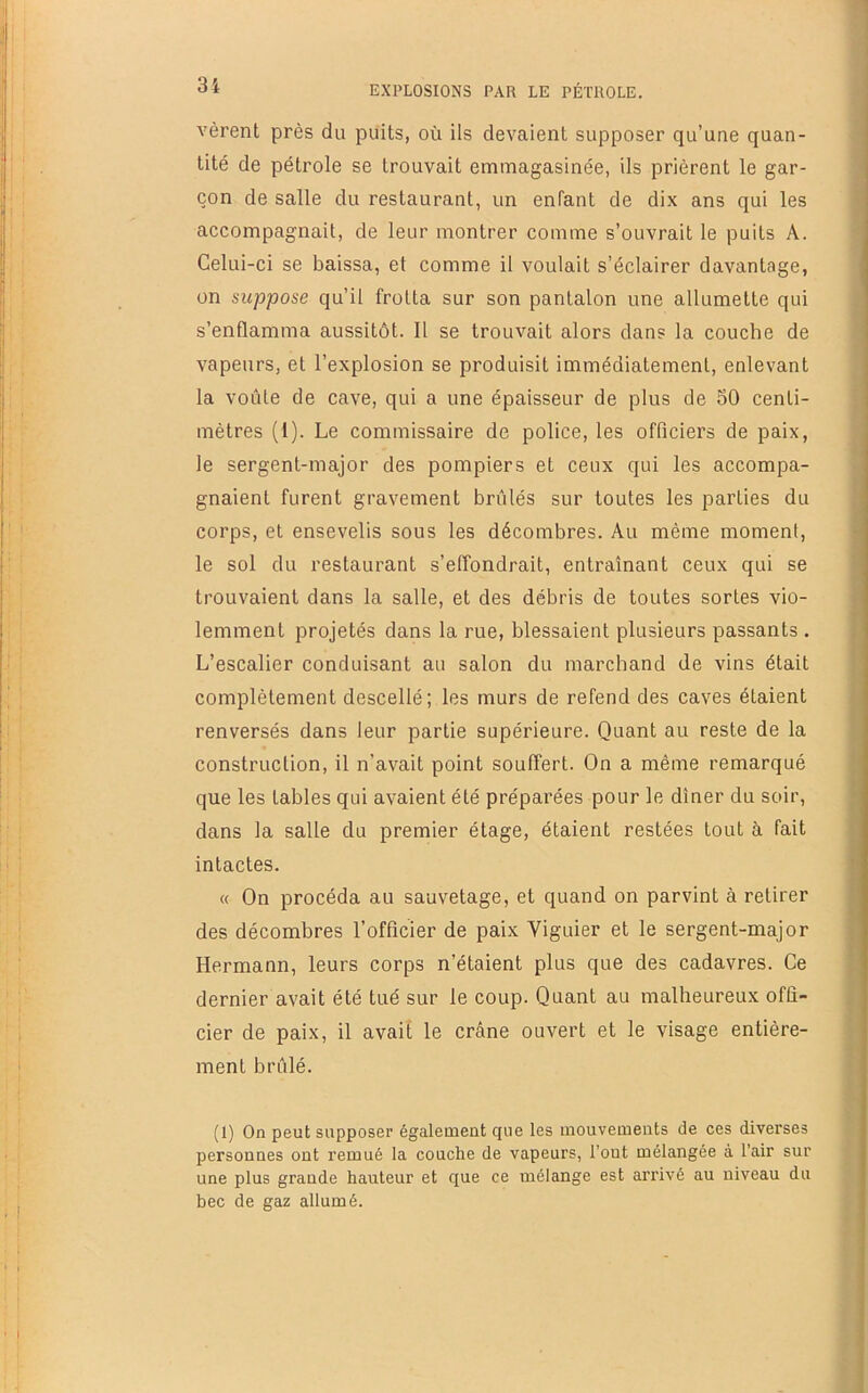 f '31 EXPLOSIONS PAR LE PÉTROLE. vèrent près du puits, où ils devaient supposer qu’une quan- tité de pétrole se trouvait emmagasinée, ils prièrent le gar- çon de salle du restaurant, un enfant de dix ans qui les accompagnait, de leur montrer comme s’ouvrait le puits A. Celui-ci se baissa, et comme il voulait s’éclairer davantage, on suppose qu’il frotta sur son pantalon une allumette qui s’enflamma aussitôt. Il se trouvait alors dans la couche de vapeurs, et l’explosion se produisit immédiatement, enlevant la voûte de cave, qui a une épaisseur de plus de 50 centi- mètres (l). Le commissaire de police, les officiers de paix, le sergent-major des pompiers et ceux qui les accompa- gnaient furent gravement brûlés sur toutes les parties du corps, et ensevelis sous les décombres. Au même moment, le sol du restaurant s’effondrait, entraînant ceux qui se trouvaient dans la salle, et des débris de toutes sortes vio- lemment projetés dans la rue, blessaient plusieurs passants . L’escalier conduisant au salon du marchand de vins était complètement descellé; les murs de refend des caves étaient renversés dans leur partie supérieure. Quant au reste de la construction, il n’avait point souffert. On a même remarqué que les tables qui avaient été préparées pour le dîner du soir, dans la salle du premier étage, étaient restées tout à fait intactes. « On procéda au sauvetage, et quand on parvint à retirer des décombres l’officier de paix Viguier et le sergent-major Hermann, leurs corps n’étaient plus que des cadavres. Ce dernier avait été tué sur le coup. Quant au malheureux offi- cier de paix, il avait le crâne ouvert et le visage entière- ment brûlé. (1) On peut supposer également que les mouvements de ces diverses personnes ont remué la couche de vapeurs, l’ont mélangée à l’air sur une plus grande hauteur et que ce mélange est arrivé au niveau du bec de gaz allumé.