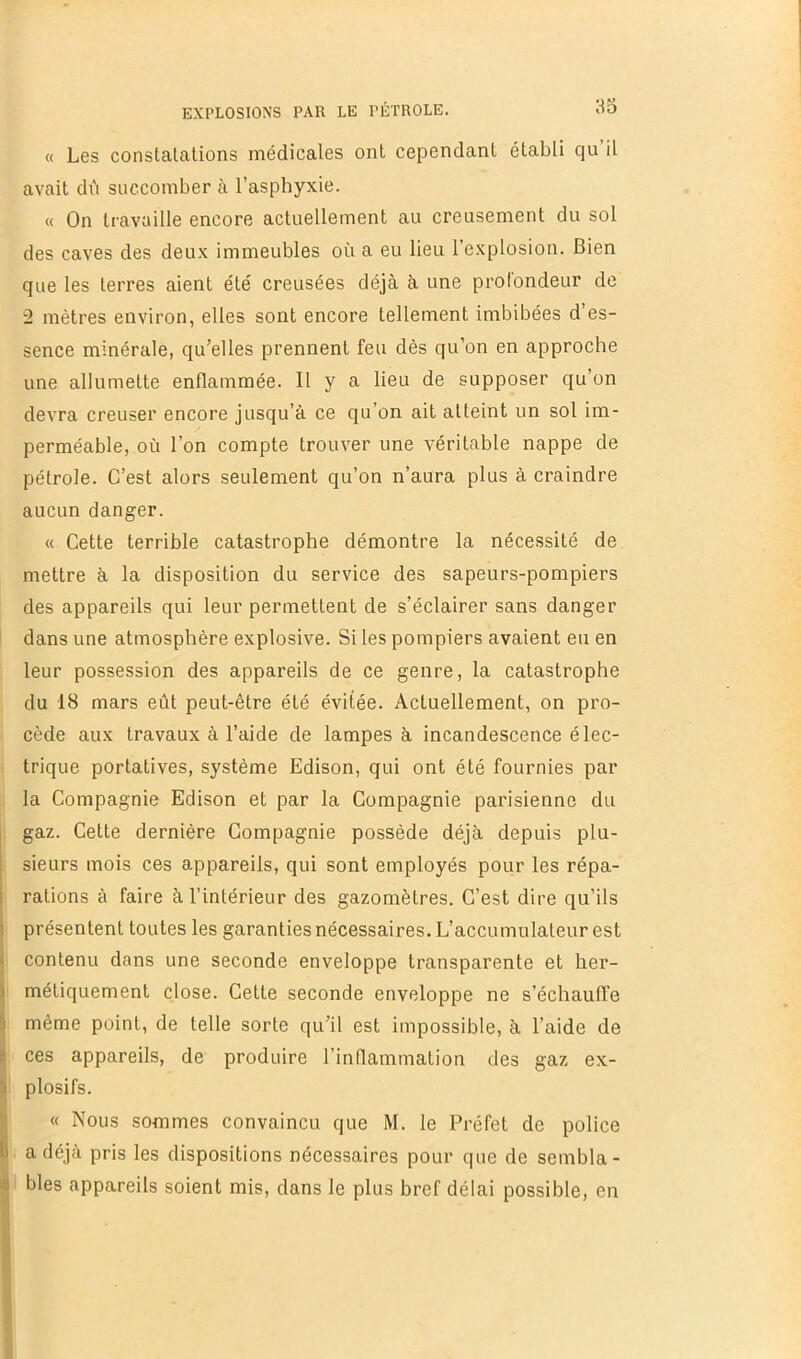 as « Les constatations médicales ont cependant établi qu il avait déi succomber à l’asphyxie. « On travaille encore actuellement au creusement du sol des caves des deux immeubles où a eu lieu l’explosion. Bien que les terres aient été creusées déjà à une profondeur de 2 mètres environ, elles sont encore tellement imbibées d es- sence minérale, qu’elles prennent feu dès qu’on en approche une allumette enflammée. Il y a lieu de supposer qu’on devra creuser encore jusqu’à ce qu’on ait atteint un sol im- perméable, où l’on compte trouver une véritable nappe de pétrole. C’est alors seulement qu’on n’aura plus à craindre aucun danger. « Cette terrible catastrophe démontre la nécessité de mettre à la disposition du service des sapeurs-pompiers des appareils qui leur permettent de s’éclairer sans danger dans une atmosphère explosive. Si les pompiers avaient eu en leur possession des appareils de ce genre, la catastrophe du 18 mars eût peut-être été évitée. Actuellement, on pro- cède aux travaux à l’aide de lampes à incandescence élec- trique portatives, système Edison, qui ont été fournies par la Compagnie Edison et par la Compagnie parisienne du gaz. Cette dernière Compagnie possède déjà depuis plu- sieurs mois ces appareils, qui sont employés pour les répa- rations à faire à l’intérieur des gazomètres. C’est dire qu’ils présentent toutes les garanties nécessaires. L’accumulateur est contenu dans une seconde enveloppe transparente et her- métiquement close. Cette seconde enveloppe ne s’échauffe même point, de telle sorte qu’il est impossible, à l’aide de ces appareils, de produire l’inflammation des gaz ex- plosifs. « Nous sommes convaincu que M. le Préfet de police a déjà pris les dispositions nécessaires pour que de sembla- bles appareils soient mis, dans le plus bref délai possible, en