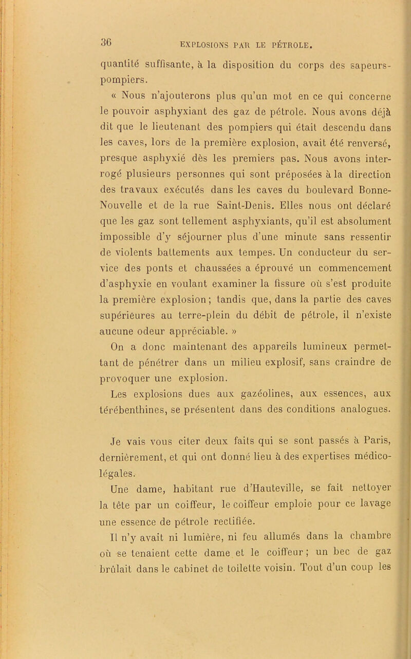 quantité suffisante, à la disposition du corps des sapeurs- pompiers. « Nous n’ajouterons plus qu’un mot en ce qui concerne le pouvoir asphyxiant des gaz de pétrole. Nous avons déjà dit que le lieutenant des pompiers qui était descendu dans les caves, lors de la première explosion, avait été renversé, presque asphyxié dès les premiers pas. Nous avons inter- rogé plusieurs personnes qui sont préposées à la direction des travaux exécutés dans les caves du boulevard Bonne- Nouvelle et de la rue Saint-Denis. Elles nous ont déclaré que les gaz sont tellement asphyxiants, qu’il est absolument impossible d’y séjourner plus d’une minute sans ressentir de violents battements aux tempes. Un conducteur du ser- vice des ponts et chaussées a éprouvé un commencement d’asphyxie en voulant examiner la fissure où s’est produite la première explosion ; tandis que, dans la partie des caves supérieures au terre-plein du débit de pétrole, il n’existe aucune odeur appréciable. » On a donc maintenant des appareils lumineux permet- tant de pénétrer dans un milieu explosif, sans craindre de provoquer une explosion. Les explosions dues aux gazéolines, aux essences, aux térébenthines, se présentent dans des conditions analogues. Je vais vous citer deux faits qui se sont passés à Paris, dernièrement, et qui ont donné lieu à des expertises médico- légales. Une dame, habitant rue d’Hauteville, se fait nettoyer la tête par un coiffeur, le coiffeur emploie pour ce lavage une essence de pétrole rectifiée. Il n’y avait ni lumière, ni feu allumés dans la chambre où se tenaient cette dame et le coiffeur ; un bec de gaz brûlait dans le cabinet de toilette voisin. Tout d’un coup les 1 ) I i 4 é ! ' i i è i t (