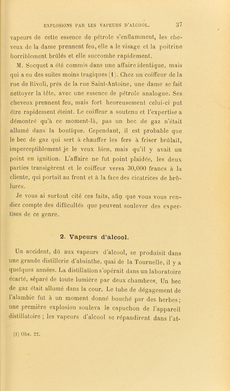 vapeurs de cette essence de pétrole s’enflamment, les che- veux de la dame prennent feu, elle a le visage et la poitrine horriblement brûlés et elle succombe rapidement. M. Socquet a été commis dans une affaire identique, mais qui a eu des suites moins tragiques (1). Chez un coiffeur delà rue de Ilivoli, près de la rue Saint-Antoine, une dame se fait nettoyer la tête, avec une essence de pétrole analogue. Ses cheveux prennent feu, mais fort heureusement celui-ci put être rapidement éteint. Le coiffeur a soutenu et l’expertise a démontré qu’à ce moment-là, pas un bec de gaz n’était allumé dans la boutique. Cependant, il est probable que le bec de gaz qui sert à chauffer les fers à friser brûlait, imperceptiblement je le veux bien, mais qu’il y avait un point en ignition. L’affaire ne fut point plaidée, les deux parties transigèrent et le coiffeur versa 30,000 francs à la cliente, qui portait au front et à la face des cicatrices de brû- lures. Je vous ai surtout cité ces faits, aQn que vous vous ren- diez compte des difficultés que peuvent soulever des exper- tises de ce genre. 2. Vapeurs d’alcool. Un accident, dû aux vapeurs d’alcool, se produisit dans une grande distillerie d’absinthe, quai de la Tournelle, il y a quelques années. La distillation s’opérait dans un laboratoire écarté, séparé de toute lumière par deux chambres. Un bec de gaz était allumé dans la cour. Le tube de dégagement de l’alambic fut à un moment donné bouché par des herbes; une première explosion souleva le capuchon de l’appareil distillatoire ; les vapeurs d’alcool se répandirent dans l’at-