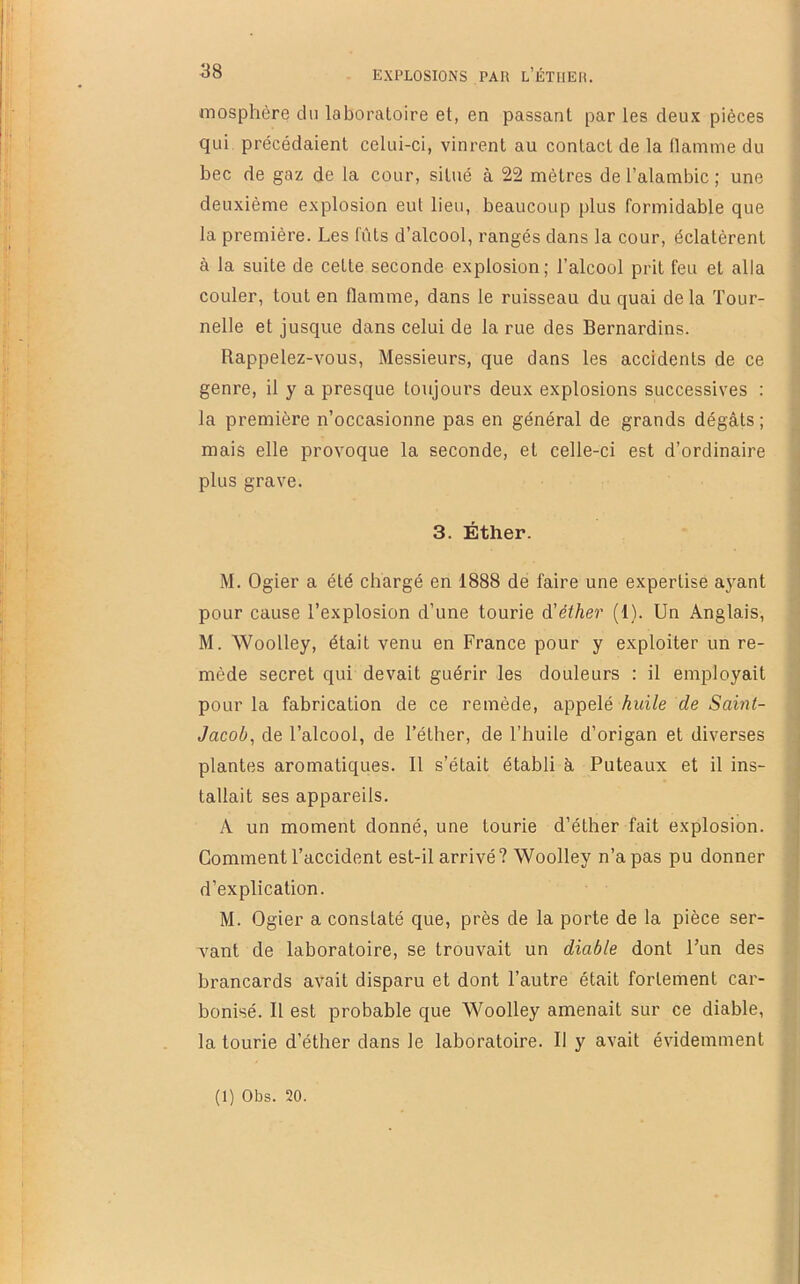 mosphère du laboratoire et, en passant par les deux pièces qui précédaient celui-ci, vinrent au contact de la flamme du bec de gaz de la cour, situé à 22 mètres de l’alambic ; une : deuxième explosion eut lieu, beaucoup plus formidable que la première. Les fûts d’alcool, rangés dans la cour, éclatèrent , à 1a suite de cette seconde explosion; l’alcool prit feu et alla couler, tout en flamme, dans le ruisseau du quai de la Tour- nelle et jusque dans celui de la rue des Bernardins. Rappelez-vous, Messieurs, que dans les accidents de ce genre, il y a presque toujours deux explosions successives : la première n’occasionne pas en général de grands dégâts ; mais elle provoque la seconde, et celle-ci est d’ordinaire J plus grave. J 3. Éther. 1 M. Ogier a été chargé en 1888 de faire une expertise ayant ' pour cause l’explosion d’une tourie d'éther (1). Un Anglais, ■ M. Woolley, était venu en France pour y exploiter un re- mède secret qui devait guérir les douleurs : il employait pour la fabrication de ce remède, appelé huile de Saint- Jacob^ de l’alcool, de Téther, de l’huile d’origan et diverses plantes aromatiques. Il s’était établi â Puteaux et il ins- tallait ses appareils. A un moment donné, une tourie d’éther fait explosion. Comment l’accident est-il arrivé? Woolley n’a pas pu donner d’explication. | M. Ogier a constaté que, près de la porte de la pièce ser- vant de laboratoire, se trouvait un diable dont l’un des brancards avait disparu et dont l’autre était fortement car- bonisé. Il est probable que Woolley amenait sur ce diable, la tourie d’éther dans le laboratoire. Il y avait évidemment