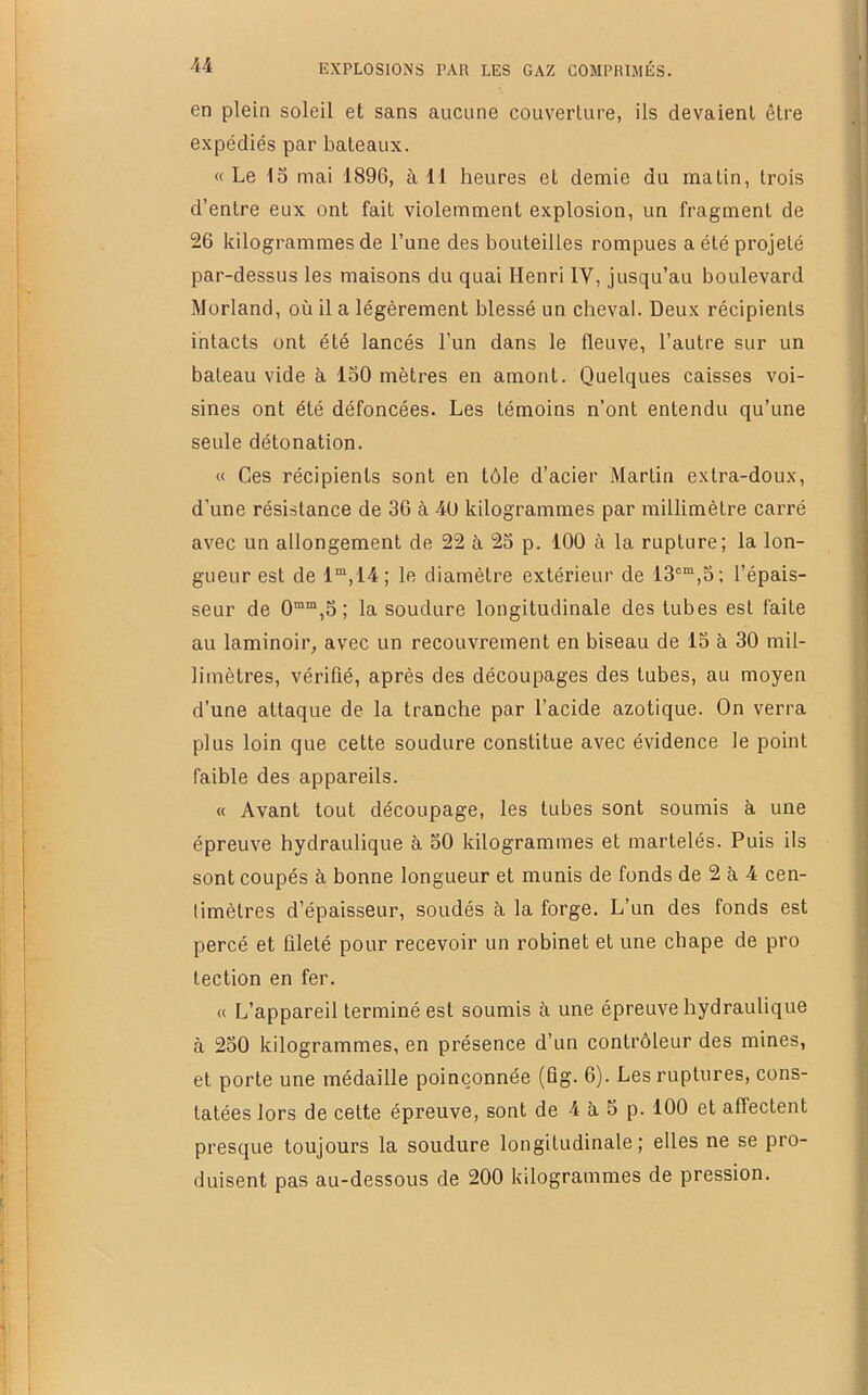 en plein soleil et sans aucune couverture, ils devaient être expédiés par bateaux. « Le 15 mai 1896, à 11 heures et demie du malin, trois d’entre eux ont fait violemment explosion, un fragment de 26 kilogrammes de l’une des bouteilles rompues a été projeté par-dessus les maisons du quai Henri IV, jusqu’au boulevard Morland, où il a légèrement blessé un cheval. Deux récipients intacts ont été lancés l’un dans le fleuve, l’autre sur un bateau vide à 150 mètres en amont. Quelques caisses voi- sines ont été défoncées. Les témoins n’ont entendu qu’une seule détonation. « Ces récipients sont en tôle d’acier Martin extra-doux, d’une résistance de 36 à -40 kilogrammes par millimètre carré avec un allongement de 22 à 25 p. 100 à la rupture; la lon- gueur est de 1“,14; le diamètre extérieur de 13°“,5; l’épais- seur de 0““,5 ; la soudure longitudinale des tubes est faite au laminoir, avec un recouvrement en biseau de 15 à 30 mil- limètres, vérifié, après des découpages des tubes, au moyen d’une attaque de la tranche par l’acide azotique. On verra plus loin que cette soudure constitue avec évidence le point faible des appareils. « Avant tout découpage, les tubes sont soumis à. une épreuve hydraulique à 50 kilogrammes et martelés. Puis ils sont coupés à bonne longueur et munis de fonds de 2 à 4 cen- timètres d’épaisseur, soudés à. la forge. L’un des fonds est percé et ületé pour recevoir un robinet et une chape de pro lection en fer. « L’appareil terminé est soumis à une épreuve hydraulique à 250 kilogrammes, en présence d’un contrôleur des mines, et porte une médaille poinçonnée (flg. 6). Les ruptures, cons- tatées lors de celte épreuve, sont de 4 à 5 p. 100 et affectent presque toujours la soudure longitudinale; elles ne se pro- duisent pas au-dessous de 200 kilogrammes de pression.