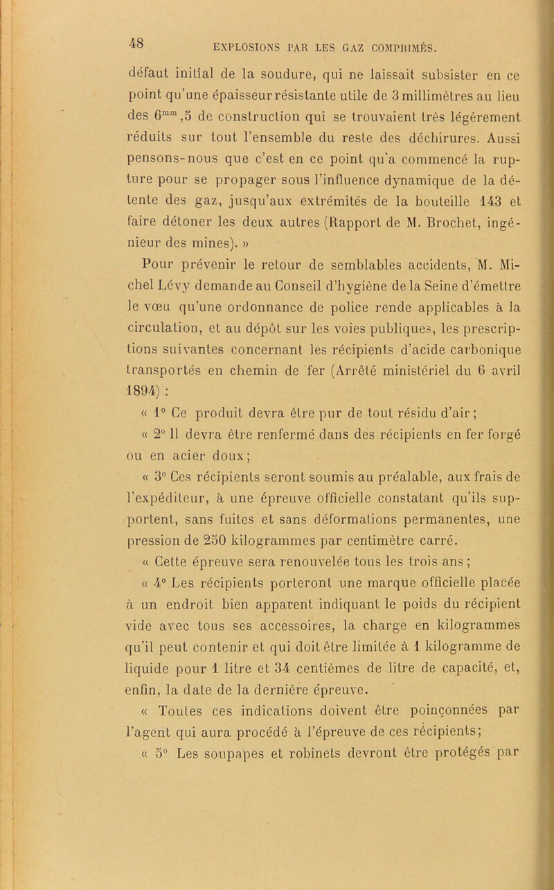 défaut initial de la soudure, qui ne laissait subsister en ce point qu’une épaisseur résistante utile de 3 millimètres au lieu des ,5 de construction qui se trouvaient très légèrement réduits sur tout l’ensemble du reste des déchirures. Aussi pensons-nous que c’est en ce point qu’a commencé la rup- ture pour se propager sous l’influence dynamique de la dé- tente des gaz, jusqu’aux extrémités de la bouteille 143 et faire détoner les deux autres (Rapport de M. Brochet, ingé- nieur des mines). » Pour prévenir le retour de semblables accidents, M. Mi- chel Lévy demande au Conseil d’hygiène de la Seine d’émettre le vœu qu’une ordonnance de police rende applicables à la circulation, et au dépôt sur les voies publiques, les prescrip- tions suivantes concernant les récipients d’acide carbonique transportés en chemin de fer (Arrêté ministériel du 6 avril 1894) : « 1“ Ce produit devra être pur de tout résidu d’air; « 2° 11 devra être renfermé dans des récipients en fer forgé ou en acier doux ; « 3® Ces récipients seront soumis au préalable, aux frais de l’expéditeur, à une épreuve officielle constatant qu’ils sup- portent, sans fuites et sans déformations permanentes, une pression de 250 kilogrammes par centimètre carré. « Cette épreuve sera renouvelée tous les trois ans ; « 4® Les récipients porteront une marque officielle placée <à un endroit bien apparent indiquant le poids du récipient vide avec tous ses accessoires, la charge en kilogrammes qu’il peut contenir et qui doit être limitée à 1 kilogramme de liquide pour 1 litre et 34 centièmes de litre de capacité, et, enfin, la date de la dernière épreuve. « Toutes ces indications doivent être poinçonnées par l’agent qui aura procédé à l’épreuve de ces récipients; « 5® Les soupapes et robinets devront être protégés par