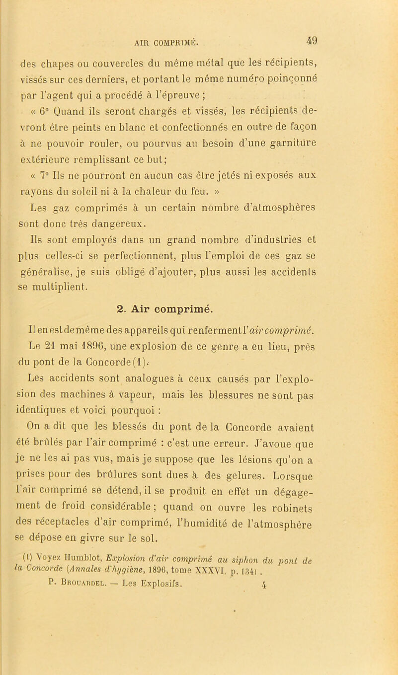 des chapes ou couvercles du même métal que les récipients, vissés sur ces derniers, et portant le même numéro poinçonné par l’agent qui a procédé à l’épreuve ; « 6° Quand ils seront chargés et vissés, les récipients de- vront être peints en blanc et confectionnés en outre de façon à ne pouvoir rouler, ou pourvus au besoin d’une garniture extérieure remplissant ce but; « 1° Ils ne pourront en aucun cas être jetés ni exposés aux rayons du soleil ni à la chaleur du feu. » Les gaz comprimés à un certain nombre d’atmosphères sont donc très dangereux. Ils sont employés dans un grand nombre d’industries et plus celles-ci se perfectionnent, plus l’emploi de ces gaz se généralise, je suis obligé d’ajouter, plus aussi les accidents se multiplient. 2. Air comprimé. 11 en est de même des appareils qui renferment l’air comprimé. Le 21 mai 1896, une explosion de ce genre a eu lieu, près du pont de la Concorde(1).- Les accidents sont analogues à ceux causés par l’explo- sion des machines à vapeur, mais les blessures ne sont pas identiques et voici pourquoi : On a dit que les blessés du pont de la Concorde avaient été brûlés par l’air comprimé : c’est une erreur. J’avoue que je ne les ai pas vus, mais je suppose que les lésions qu’on a prises pour des brûlures sont dues à des gelures. Lorsque l’air comprimé se détend, il se produit en effet un dégage- ment de froid considérable ; quand on ouvre les robinets des réceptacles d’air comprimé, l’humidité de l’atmosphère se dépose en givre sur le sol. (1) Voyez Humblot, Explosion d'air comprimé au siphon du pont de la Concorde [Annales d'hygiène, 189G, tome XV.VVI, p. 1341 . P. BnouAiiDEL. — Les Explosifs. 4