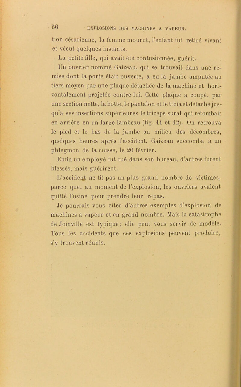 lion césarienne, la femme mourut, l’enfant fut retiré vivant et vécut quelques instants. La petite fille, qui avait été contusionnée, guérit. Un ouvrier nommé Gaizeau, qui se trouvait dans une re- mise dont la porte était ouverte, a eu la jambe amputée au tiers moyen par une plaque détachée de la machine et hori- zontalement projetée contre lui. Celte plaque a coupé, par une section nette, la botte, le pantalon et le tibia et détaché jus- qu’à ses insertions supérieures le triceps sural qui retombait en arrière en un large lambeau (fig. II et 12). On retrouva le pied et le bas de la jambe au milieu des décombres, quelques heures après l’accident. Gaizeau succomba à un phlegmon de la cuisse, le 20 février. Enfin un employé fut tué dans son bureau, d’autres furent blessés, mais guérirent. L’accideiit ne fit pas un plus grand nombre de victimes, parce que, au moment de l’explosion, les ouvriers avaient quitté l’usine pour prendre leur repas. Je pourrais vous citer d’autres exemples d’explosion de machines à vapeur et en grand nombre. Mais la catastrophe de Joinville est typique; elle peut vous servir de modèle. Tous les accidents que ces explosions peuvent produire, s’y trouvent réunis.