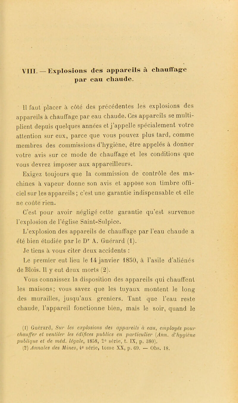 par eau chaude. 11 faut placer à côté des précédentes les explosions des appareils à chauffage par eau chaude. Ces appareils se multi- plient depuis quelques années et j’appelle spécialement votre attention sur eux, parce que vous pouvez plus tard, comme membres des commissions d’hygiène, être appelés à donner votre avis sur ce mode de chauffage et les conditions que vous devrez imposer aux appareilleurs. Exigez toujours que la commission de contrôle des ma- chines à vapeur donne son avis et appose son timbre offi- ciel sur les appareils ; c’est une garantie indispensable et elle ne coûte rien. C’est pour avoir négligé cette garantie qu’est survenue l’explosion de l’église Saint-Sulpice. L’explosion des appareils de chauffage par l’eau chaude a été bien étudiée par le D'' A. Guérard (1). Je tiens à vous citer deux accidents : Le premier eut lieu le 14 janvier 1850, à l’asile d’aliénés de Blois. 11 y eut deux morts (2). Vous connaissez la disposition des appareils qui chauffent les maisons; vous savez que les tuyaux montent le long des murailles, jusqu’aux greniers. Tant que l’eau i-este chaude, l’appareil fonctionne bien, mais le soir, quand le (I) Guérard, Sur les explosions des appareils ù eau, employés pour chauffer et ventiler les édifices publics en particulier [Ann. d'hygiène publique et de méd. légale, 1858, 2° série, t. IX, p. 380). ^2) Annales des Mines, 4“ série, tome XX, p. G9. — Obs. 18.