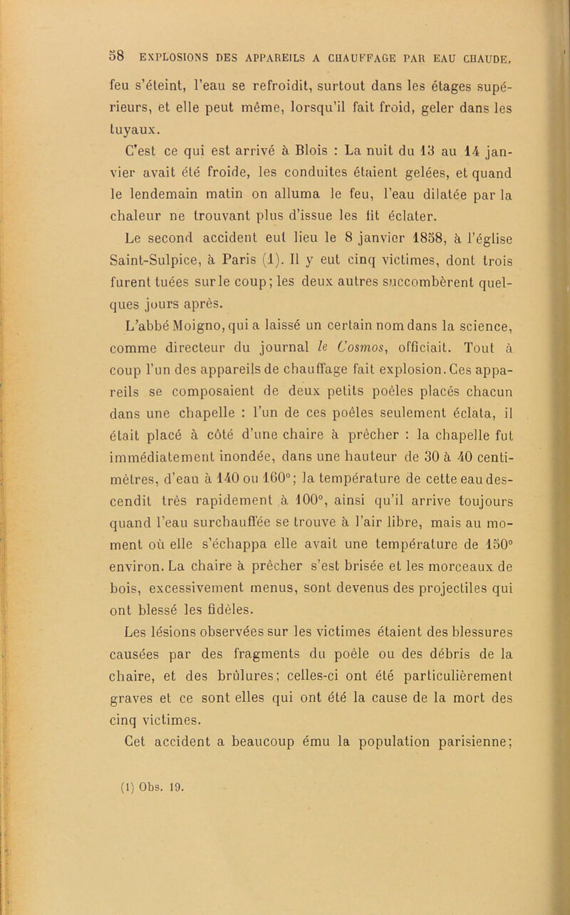 feu s’éleint, l’eau se refroidit, surtout dans les étages supé- rieurs, et elle peut même, lorsqu’il fait froid, geler dans les tuyaux. C’est ce qui est arrivé à Blois : La nuit du 13 au 14 jan- vier avait été froide, les conduites étaient gelées, et quand le lendemain matin on alluma le feu, l’eau dilatée par la chaleur ne trouvant plus d’issue les lit éclater. Le second accident eut lieu le 8 janvier 1858, à l’église Saint-Sulpice, à, Paris (1). 11 y eut cinq victimes, dont trois furent tuées sur le coup; les deux autres succombèrent quel- ques jours après. L’abbé Moigno, qui a laissé un certain nom dans la science, comme directeur du journal h Cosmos, officiait. Tout à coup l’un des appareils de chauffage fait explosion. Ces appa- reils se composaient de deux petits poêles placés chacun dans une chapelle : l’un de ces poêles seulement éclata, il était placé à côté d’une chaire à prêcher : la chapelle fut immédiatement inondée, dans une hauteur de 30 à 40 centi- mètres, d’eau à 140 ou 160°; la température de cette eau des- cendit très rapidement à 100°, ainsi qu’il arrive toujours quand l’eau surchauffée se trouve à. l’air libre, mais au mo- ment où elle s’échappa elle avait une température de 130° environ. La chaire à prêcher s’est brisée et les morceaux de bois, excessivement menus, sont devenus des projectiles qui ont blessé les fidèles. Les lésions observées sur les victimes étaient des blessures causées par des fragments du poêle ou des débris de la chaire, et des brûlures; celles-ci ont été particulièrement graves et ce sont elles qui ont été la cause de la mort des cinq victimes. Cet accident a beaucoup ému la population parisienne;