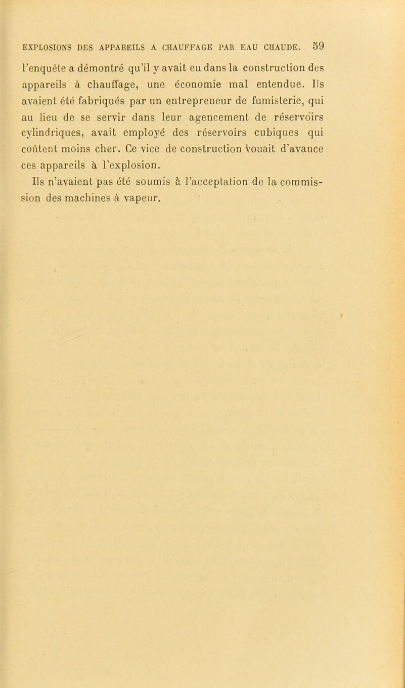 l’enquête a démontré qu’il y avait eu dans la construction des appareils à chauffage, une économie mal entendue. Ils avaient été fabriqués par un entrepreneur de fumisterie, qui au lieu de se servir dans leur agencement de réservoirs cylindriques, avait employé des réservoirs cubiques qui coûtent moins cher. Ce vice de construction Vouait d’avance ces appareils à l’explosion. Ils n’avaient pas été soumis à l’acceptation de la commis- sion des machines à vapeur.