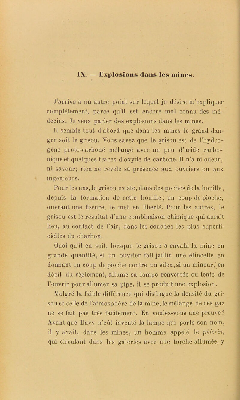 IX. — Explosions dans les mines. J’arrive à un autre point sur lequel je désire m’expliquer complètement, parce qu’il est encore mal connu des mé- decins. Je veux parler des explosions dans les mines. Il semble tout d’abord que dans les mines le grand dan- ger soit le grisou. Vous savez que le grisou est de l’hydro- gène proto-carboné mélangé avec un peu d’acide carbo- nique et quelques traces d’oxyde de carbone. Il n’a ni odeur, ni saveur; rien ne révèle sa présence aux ouvriers ou aux ingénieurs. Pour les uns, le grisou existe, dans des poches de la houille, depuis la formation de cette houille ; un coup de pioche, ouvrant une fissure, le met en liberté. Pour les autres, le grisou est le résultat d’une combinaison chimique qui aurait lieu, au contact de l’air, dans les couches les plus superfi- cielles du charbon. Quoi qu’il en soit, lorsque le grisou a envahi la mine en grande quantité, si un ouvrier fait jaillir une étincelle en donnant un coup de pioche contre un silex, si un mineur,en dépit du règlement, allume sa lampe renversée ou tente de l’ouvrir pour allumer sa pipe, il se produit une explosion. Malgré la faible différence qui distingue la densité du gri- sou et celle de l’atmosphère de la mine, le mélange de ces gaz ne se fait pas très facilement. En voulez-vous une preuve? Avant que Davy n’eût inventé la lampe qui porte son nom, il y avait, dans les mines, un homme appelé le pèle?Hn, qui circulant dans les galeries avec une torche allumée, y