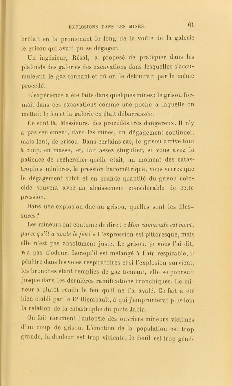 brûlait en la promenant le long de la voûte de la galerie le grisou qui avait pu se dégager. Un ingénieur, Résal, a proposé de pratiquer dans les plafonds des galeries des excavations dans lesquelles s’accu- mulerait le gaz tonnant et où on le détruirait par le même procédé. L’expérience a été faite dans quelques mines; le grisou for- mait dans ces excavations comme une poche à laquelle on mettait le feu et la galerie en était débarrassée. Ce sont là, Messieurs, des procédés très dangereux. Il n’y a pas seulement, dans les mines, un dégagement continuel, mais lent, de grisou. Dans certains cas, le grisou arrive tout à coup, en masse, et, fait assez singulier, si vous avez la patience de rechercher quelle était, au moment des catas- trophes minières, la pression barométrique, vous verrez que le dégagement subit et en grande quantité du grisou coïn- cide souvent avec un abaissement considérable de cette pression. Dans une explosion due au grisou, quelles sont les bles- sures? Les mineurs ont coutume de dire : « Mon camarade est mort, farce qu'il a avalé le feu! » L’expression est pittoresque, mais elle n’est pas absolument juste. Le grisou, je vous l’ai dit, n’a pas d’odeur. Lorsqu’il est mélangé à l’air respirable, il pénètre dans les voies respiratoires et si l’explosion survient, les bronches étant remplies de gaz tonnant, elle se poursuit jusque dans les dernières ramifications bronchiques. Le mi- neur a plutôt rendu le feu qu’il ne l’a avalé. Ce fait a été bien établi par le D‘‘ Riembault, à qui j’emprunterai plus loin la relation de la catastrophe du puits Jabin. On fait rarement l’autopsie des ouvriers mineurs victimes d’un coup de grisou. L’émotion de la population est trop grande, la douleur est trop violente, le deuil est trop géné-