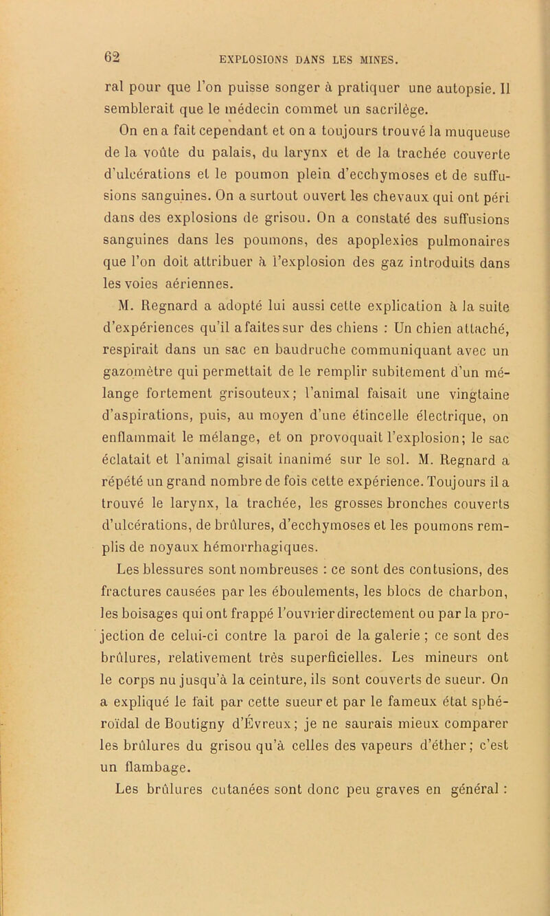 ral pour que l’on puisse songer à pratiquer une autopsie. 11 semblerait que le médecin commet un sacrilège. On en a fait cependant et on a toujours trouvé la muqueuse de la voûte du palais, du larynx et de la trachée couverte d’ulcérations et le poumon plein d’ecchymoses et de suffu- sions sanguines. On a surtout ouvert les chevaux qui ont péri dans des explosions de grisou. On a constaté des suffusions sanguines dans les poumons, des apoplexies pulmonaires que l’on doit attribuer à l’explosion des gaz introduits dans les voies aériennes. M. Regnard a adopté lui aussi celte explication à la suite d’expériences qu’il a faites sur des chiens : Un chien attaché, respirait dans un sac en baudruche communiquant avec un gazomètre qui permettait de le remplir subitement d’un mé- lange fortement grisouteux; l’animal faisait une vingtaine d’aspirations, puis, au moyen d’une étincelle électrique, on enflammait le mélange, et on provoquait l’explosion; le sac éclatait et l’animal gisait inanimé sur le sol. M. Regnard a répété un grand nombre de fois cette expérience. Toujours il a trouvé le larynx, la trachée, les grosses bronches couverts d’ulcérations, de brûlures, d’ecchymoses et les poumons rem- plis de noyaux hémorrhagiques. Les blessures sont nombreuses : ce sont des contusions, des fractures causées par les éboulements, les blocs de charbon, les boisages qui ont frappé l’ouviier directement ou par la pro- jection de celui-ci contre la paroi de la galerie ; ce sont des brûlures, relativement très superficielles. Les mineurs ont le corps nu jusqu’à la ceinture, ils sont couverts de sueur. On a expliqué le fait par cette sueur et par le fameux état sphé- roïdal de Boutigny d’Évreux; je ne saurais mieux comparer les brûlures du grisou qu’à celles des vapeurs d’éther ; c’est un flambage. Les brûlures cutanées sont donc peu graves en général :