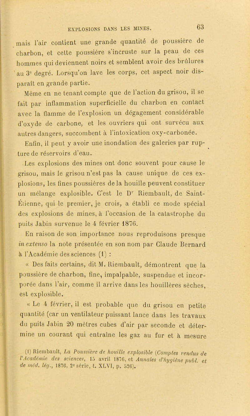 mais l’air contient une grande quantité de poussière de charbon, et cette poussière s’incruste sur la peau de ces hommes qui deviennent noirs et semblent avoir des brûlures ' au 3“ degré. Lorsqu’on lave les corps, cet aspect noir dis- paraît en grande partie. Même en ne tenant compte que de l’action du grisou, il se fait par inflammation superficielle du charbon en contact avec la flamme de l’explosion un dégagement considérable d’oxyde de carbone, et les ouvriers qui ont survécu aux autres dangers, succombent à l’intoxication oxy-carbonée. Enfin, il peut y avoir une inondation des galeries par rup- ture de réservoirs d’eau. ■ Les explosions des mines ont donc souvent pour cause le grisou, mais le grisou n’est pas la cause unique de ces ex- plosions, les fines poussières de la houille peuvent constituer un mélange explosible. C’est le D'' Riembault, de Saint- Éiienne, qui le premier, je crois, a établi ce mode spécial des explosions de mines, à l’occasion de la catastrophe du puits Jabiu survenue le 4 février 1876. En raison de son importance nous reproduisons presque in extenso la note présentée en son nom par Claude Bernard k l’Académie des sciences (1) : « Des faits certains, dit M. Riembault, démontrent que la poussière de charbon, fine, impalpable, suspendue et incor- porée dans l’air, comme il arrive dans les houillères sèches, est explosible. « Le 4 février, il est probable que du grisou en petite quantité (car un ventilateur puissant lance dans les travaux du puits Jabin 20 mètres cubes d’air par seconde et déter- mine un courant qui entraîne les gaz au fur et à mesure (1) Riembault, La Poussière de houille explosible {Comptes rendus de l'Académie des sciences, lô avril I87G, et Annales d'hygiène publ. et de méd. lég., 187G, 2» série, t. XLVI, p. 52G).