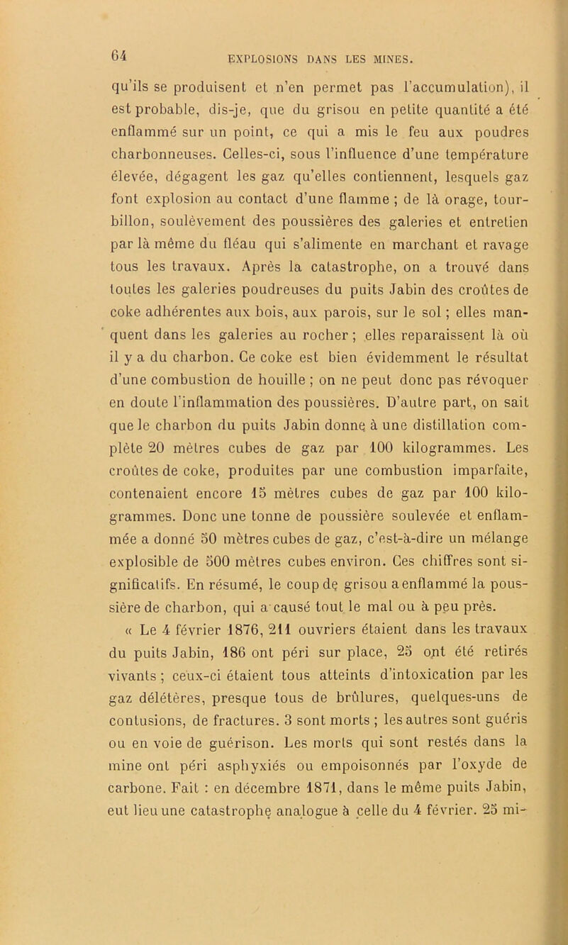 qu’ils se produisent et n’en permet pas l’accumulation), il est probable, dis-je, que du grisou en petite quantité a été enflammé sur un point, ce qui a mis le feu aux poudres charbonneuses. Celles-ci, sous l’influence d’une température élevée, dégagent les gaz qu’elles contiennent, lesquels gaz font explosion au contact d’une flamme ; de là orage, tour- billon, soulèvement des poussières des galeries et entretien par là même du fléau qui s’alimente en marchant et ravage tous les travaux. Après la catastrophe, on a trouvé dans toutes les galeries poudreuses du puits Jabin des croûtes de coke adhérentes aux hois, aux parois, sur le sol ; elles man- quent dans les galeries au rocher ; elles reparaissent là où il y a du charbon. Ce coke est bien évidemment le résultat d’une combustion de houille ; on ne peut donc pas révoquer en doute l’inflammation des poussières. D’autre part, on sait que le charbon du puits Jabin donne à une distillation com- plète 20 mètres cubes de gaz par 100 kilogrammes. Les croûtes de coke, produites par une combustion imparfaite, contenaient encore 15 mètres cubes de gaz par 100 kilo- grammes. Donc une tonne de poussière soulevée et enflam- mée a donné 50 mètres cubes de gaz, c’est-à-dire un mélange explosible de 500 mètres cubes environ. Ces chiffres sont si- gnificatifs. En résumé, le coupdç grisou a enflammé la pous- sière de charbon, qui a’causé tout le mal ou à peu près. « Le 4 février 1876, 211 ouvriers étaient dans les travaux du puits Jabin, 186 ont péri sur place, 25 ojit été retirés vivants ; ceux-ci étaient tous atteints d’intoxication par les gaz délétères, presque tous de brûlures, quelques-uns de contusions, de fractures. 3 sont morts ; les autres sont guéris ou en voie de guérison. Les morts qui sont restés dans la mine ont péri asphyxiés ou empoisonnés par l’oxyde de carbone. Fait : en décembre 1871, dans le même puits Jabin, eut lieu une catastrophe analogue à celle du 4 février. 25 mi-