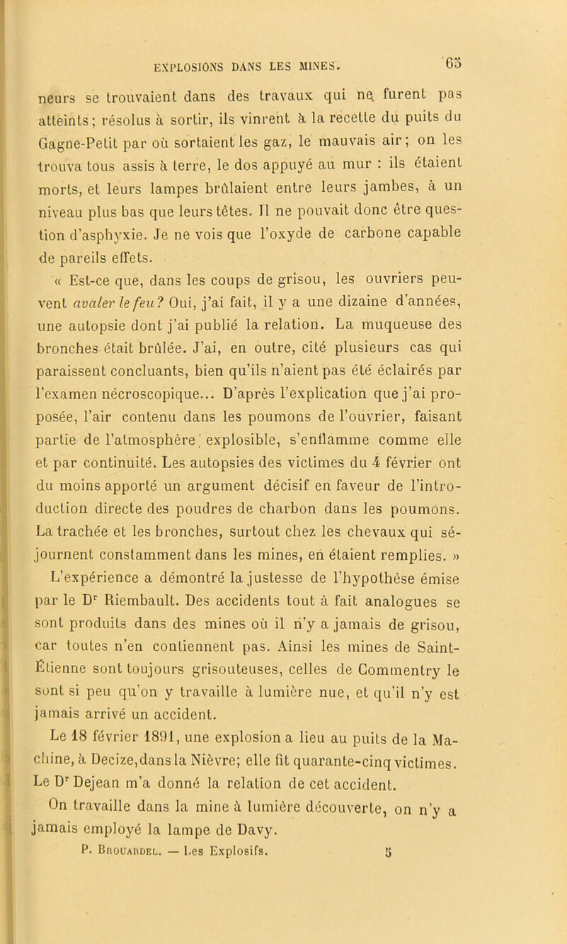 63 neurs se trouvaient dans des travaux qui nq furent pas atteints; résolus à sortir, ils vinrent k la recette du puits du Gagne-Petit par où sortaient les gaz, le mauvais air; on les trouva tous assis à, terre, le dos appuyé au mur : ils étaient morts, et leurs lampes brûlaient entre leurs jambes, à un niveau plus bas que leurs têtes. Il ne pouvait donc être ques- tion d’asphyxie. Je ne vois que l’oxyde de carbone capable de pareils effets. « Est-ce que, dans les coups de grisou, les ouvriers peu- vent avaler le feu? Oui, j’ai fait, il y a une dizaine d’années, une autopsie dont j’ai publié la relation. La muqueuse des bronches était brûlée. J’ai, en outre, cité plusieurs cas qui paraissent concluants, bien qu’ils n’aient pas été éclairés par l’examen nécroscopique... D’après l’explication que j’ai pro- posée, l’air contenu dans les poumons de l’ouvrier, faisant partie de l’atmosphèreexplosible, s’enflamme comme elle et par continuité. Les autopsies des victimes du 4 février ont du moins apporté un argument décisif en faveur de l’intro- duction directe des poudres de charbon dans les poumons. La trachée et les bronches, surtout chez les chevaux qui sé- journent constamment dans les mines, eh étaient remplies. » L’expérience a démontré la justesse de l’hypothèse émise [ par le D' Riembault. Des accidents tout à fait analogues se { sont produits dans des mines où il ri’y a jamais de grisou, ) car toutes n’en contiennent pas. Ainsi les mines de Saint- I Étienne sont toujours grisouteuses, celles de Commentry le a sont si peu qu’on y travaille à lumière nue, et qu’il n’y est ij jamais arrivé un accident. Le 18 février 1891, une explosion a lieu au puits de la Ma- 0 chine, à Decize,dans la Nièvre; elle fit quarante-cinq victimes. 1 Le D''Dejean m’a donné la relation de cet accident. On travaille dans la mine à lumière découverte, on n’y a !( jamais employé la lampe de Davy. P. BnouAiiDEL. — Les Explosifs. S
