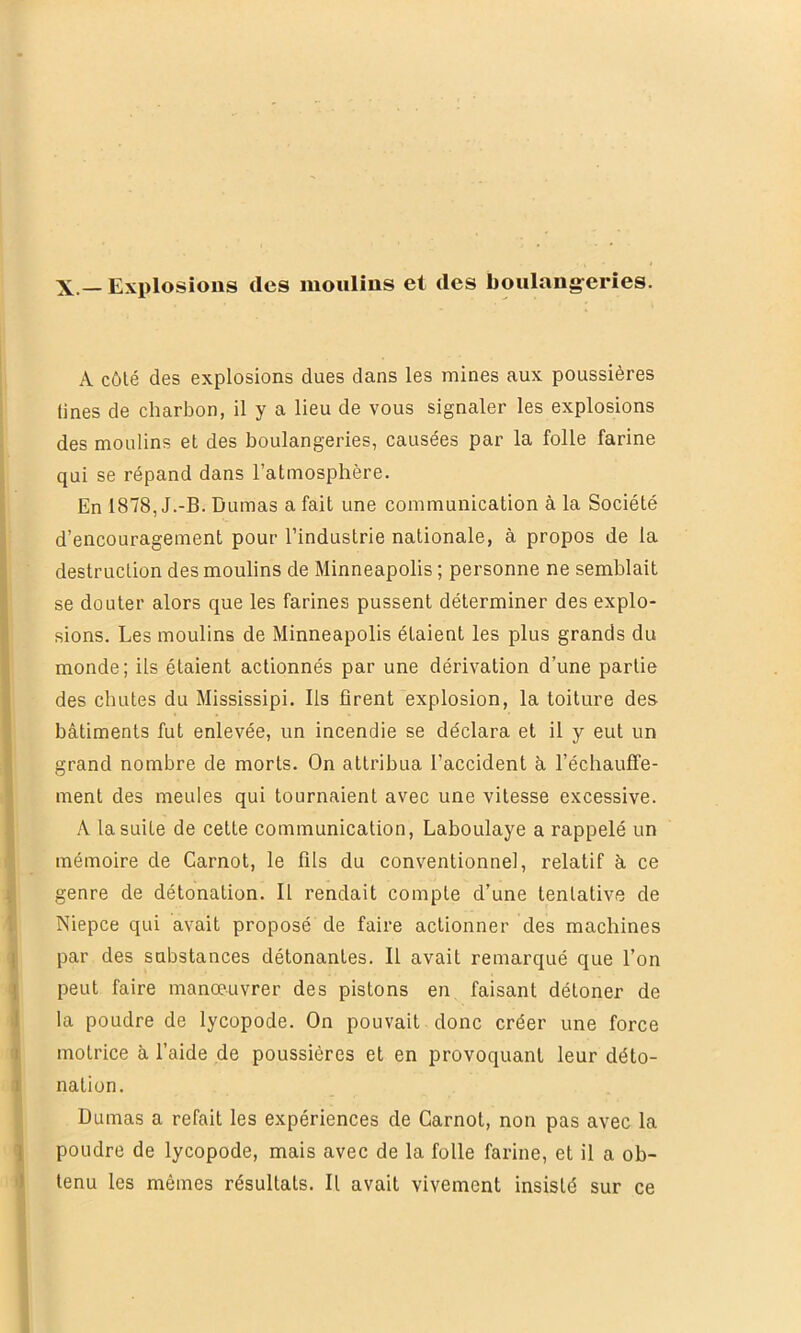 A côlé des explosions dues dans les mines aux poussières Unes de charbon, il y a lieu de vous signaler les explosions des moulins et des boulangeries, causées par la folle farine qui se répand dans l’atmosphère. En 1878, J.-B. Dumas a fait une communication à la Société d’encouragement pour l’industrie nationale, à propos de la destruction des moulins de Minneapolis ; personne ne semblait se douter alors que les farines pussent déterminer des explo- sions. Les moulins de Minneapolis étaient les plus grands du monde; ils étaient actionnés par une dérivation d’une partie des chutes du Mississipi. Ils firent explosion, la toiture des bâtiments fut enlevée, un incendie se déclara et il y eut un grand nombre de morts. On attribua l’accident â réchauffe- ment des meules qui tournaient avec une vitesse excessive. A la suite de cette communication, Laboulaye a rappelé un mémoire de Carnot, le fils du conventionnel, relatif à ce genre de détonation. Il rendait compte d’une tentative de Niepce qui avait proposé de faire actionner des machines par des substances détonantes. Il avait remarqué que l’on peut faire manœuvrer des pistons en faisant détoner de la poudre de lycopode. On pouvait donc créer une force motrice à l’aide de poussières et en provoquant leur déto- nation. Dumas a refait les expériences de Carnot, non pas avec la poudre de lycopode, mais avec de la folle farine, et il a ob- tenu les mêmes résultats. Il avait vivement insisté sur ce