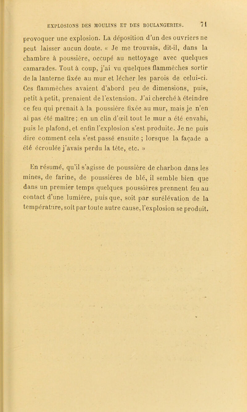 r EXPLOSIONS DES MOULINS ET DES BOULANGERIES. 7 1 provoquer une explosion. La déposilion d’un des ouvriers ne peut laisser aucun doute. « Je me trouvais, dit-il, dans la chambre à poussière, occupé au nettoyage avec quelques camarades. Tout à coup, j’ai vu quelques flammèches sortir delà lanterne fixée au mur et lécher les parois de celui-ci. Ces flammèches avaient d’abord peu de dimensions, puis, petit à petit, prenaient de l’extension. J’ai cherché à éteindre ce feu qui prenait à la poussière fixée au mur, mais je n’en ai pas été maître; en un clin d’œil tout le mur a été envahi, puis le plafond, et enfin l’explosion s’est produite. Je ne puis dire comment cela s’est passé ensuite ; lorsque la façade a été écroulée j’avais perdu la tête, etc. » hn résumé, qu’il s’agisse de poussière de charbon dans les mines, de farine, de poussières de blé, il semble bien que dans un premier temps quelques poussières prennent feu au contact d’une lumière, puisque, soit par surélévation de la ^ température, soit par toute autre cause, l’explosion se produit. il I !| i