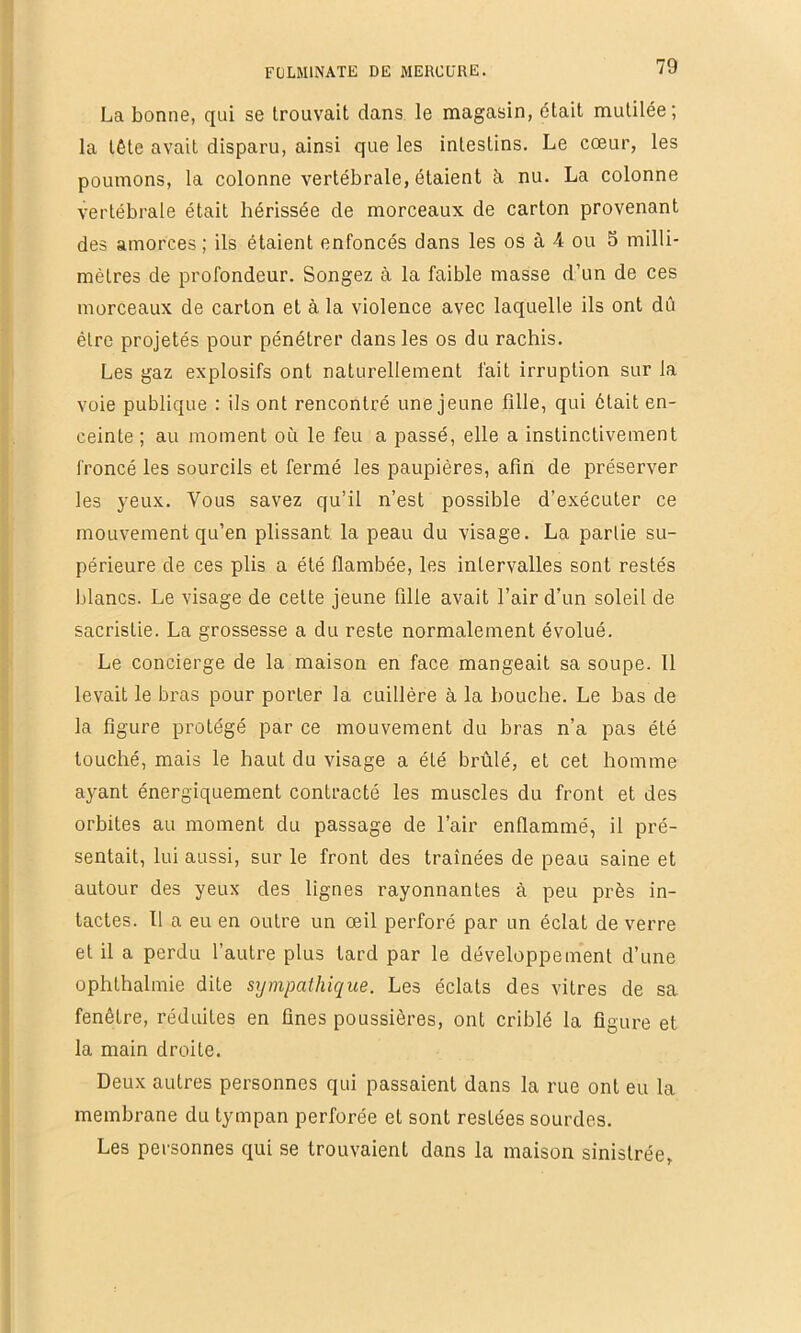 La bonne, qui se trouvait dans le magasin, était mutilée; la tête avait disparu, ainsi que les intestins. Le cœur, les poumons, la colonne vertébrale, étaient à. nu. La colonne vertébrale était hérissée de morceaux de carton provenant des amorces; ils étaient enfoncés dans les os à 4 ou 5 milli- mètres de profondeur. Songez à la faible masse d’un de ces morceaux de carton et à la violence avec laquelle ils ont dû être projetés pour pénétrer dans les os du rachis. Les gaz explosifs ont naturellement fait irruption sur la voie publique : ils ont rencontré une jeune fille, qui était en- ceinte ; au moment où le feu a passé, elle a instinctivement froncé les sourcils et fermé les paupières, afin de préserver les yeux. Vous savez qu’il n’est possible d’exécuter ce mouvement qu’en plissant la peau du visage. La partie su- périeure de ces plis a été flambée, les intervalles sont restés blancs. Le visage de cette jeune fille avait l’air d’un soleil de sacristie. La grossesse a du reste normalement évolué. Le concierge de la maison en face mangeait sa soupe. 11 levait le bras pour porter la cuillère à la bouche. Le bas de la figure protégé par ce mouvement du bras n’a pas été touché, mais le haut du visage a été brûlé, et cet homme ayant énergiquement contracté les muscles du front et des orbites au moment du passage de l’air enflammé, il pré- sentait, lui aussi, sur le front des traînées de peau saine et autour des yeux des lignes rayonnantes à peu près in- tactes. 11 a eu en outre un œil perforé par un éclat de verre et il a perdu l’autre plus tard par le développement d’une ophthalmie dite sympathique. Les éclats des vitres de sa fenêtre, réduites en fines poussières, ont criblé la figure et la main droite. Deux autres personnes qui passaient dans la rue ont eu la membrane du tympan perforée et sont restées sourdes. Les personnes qui se trouvaient dans la maison sinistrée,