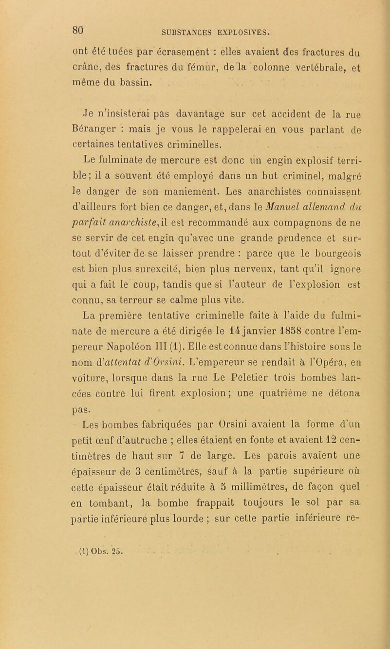 ont été tuées par écrasement : elles avaient des fractures du crâne, des fractures du fémur, de la colonne vertébrale, et même du bassin. Je n’insisterai pas davantage sur cet accident de la rue Béranger : mais je vous le rappelerai en vous parlant de certaines tentatives criminelles. Le fulminate de mercure est donc un engin explosif terri- ble; il a souvent été employé dans un but criminel, malgré le danger de son maniement. Les anarchistes connaissent d’ailleurs fort bien ce danger, et, dans le Manuel allemand du parfait anarchistef\\ est recommandé aux compagnons de ne se servir de cet engin qu’avec une grande prudence et sur- tout d’éviter de se laisser prendre : parce que le bourgeois est bien plus surexcité, bien plus nerveux, tant qu’il ignore qui a fait le coup, tandis que si l’auteur de l’explosion est connu, sa terreur se calme plus vite. La première tentative criminelle faite à l’aide du fulmi- nate de mercure a été dirigée le 14 janvier 1858 contre l’em- pereur Napoléon 111 (1). Elle est connue dans l’histoire sous le nom d'attentat d'Orsini. L’empereur se rendait à l’Opéra, en voiture, lorsque dans la rue Le Peletier trois bombes lan- cées contre lui firent explosion ; une quatrième ne détona pas. Les bombes fabriquées par Orsini avaient la forme d’un petit œuf d’autruche ; elles étaient en fonte et avaient 12 cen- timètres de haut sur 7 de large. Les parois avaient une épaisseur de 3 centimètres, sauf à la partie supérieure où cette épaisseur était réduite à 5 millimètres, de façon quel en tombant, la bombe frappait toujours le sol par sa partie inférieure plus lourde ; sur celte partie inférieure re-