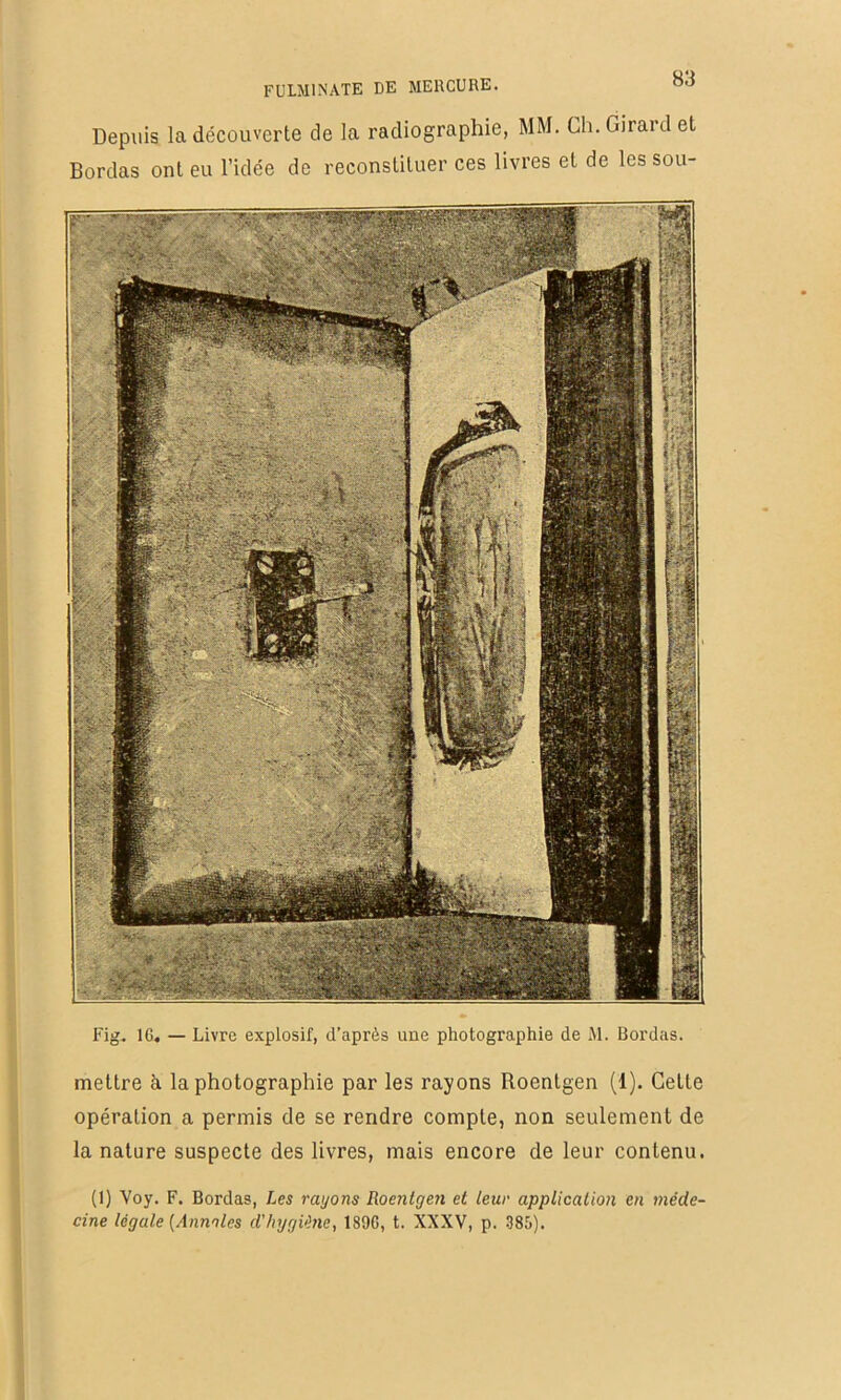 Depuis la découverte de la radiographie, MM. Ch. Giraul et Bordas ont eu l’idée de reconstituer ces livres et de les sou- Fig. IG, — Livre explosif, d’après uue photographie de M. Bordas. mettre à la photographie par les rayons Roentgen (1). Cette opération a permis de se rendre compte, non seulement de la nature suspecte des livres, mais encore de leur contenu. (I) Voy. F. Bordas, Les rayons Roentgen et teur application en méde- cine légate {Annotes d'hygiène, 189G, t. XXXV, p. 385).