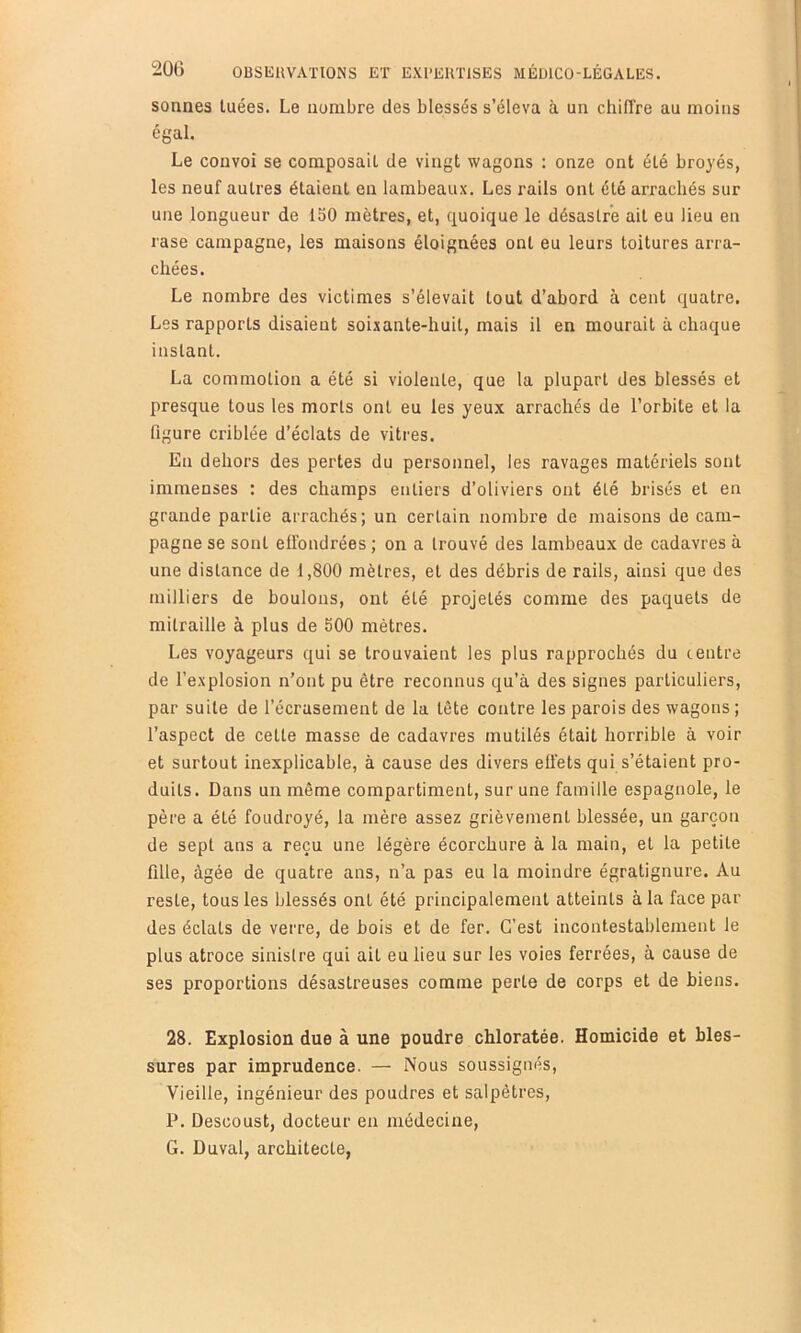 sonnes tuées. Le nombre des blessés s’éleva à un chiffre au moins égal. Le convoi se composait de vingt wagons : onze ont été broyés, les neuf autres étaient en lambeaux. Les rails ont été arrachés sur une longueur de 150 mètres, et, quoique le désastre ait eu lieu en rase campagne, les maisons éloignées ont eu leurs toitures arra- chées. Le nombre des victimes s’élevait tout d’abord à cent quatre. Les rapports disaient soi.\ante-huit, mais il en mourait à chaque instant. La commotion a été si violente, que la plupart des blessés et presque tous les morts ont eu les yeux arrachés de l’orbite et la figure criblée d’éclats de vitres. En dehors des pertes du personnel, les ravages matériels sont immenses : des champs entiers d’oliviers ont été brisés et en grande partie arrachés; un certain nombre de maisons de cam- pagne se sont effondrées ; on a trouvé des lambeaux de cadavres à une distance de 1,800 mètres, et des débris de rails, ainsi que des milliers de boulons, ont été projetés comme des paquets de mitraille à plus de 500 mètres. Les voyageurs qui se trouvaient les plus rapprochés du centre de l’explosion n’ont pu être reconnus qu’à des signes particuliers, par suite de l’écrasement de la tète contre les parois des wagons; l’aspect de cette masse de cadavres mutilés était horrible à voir et surtout inexplicable, à cause des divers effets qui s’étaient pro- duits. Dans un même compartiment, sur une famille espagnole, le père a été foudroyé, la mère assez grièvement blessée, un garçon de sept ans a reçu une légère écorchure à la main, et la petite fille, âgée de quatre ans, n’a pas eu la moindre égratignure. Au reste, tous les blessés ont été principalement atteints à la face par des éclats de verre, de bois et de fer. C’est incontestablement le plus atroce sinistre qui ait eu lieu sur les voies ferrées, à cause de ses proportions désastreuses comme perte de corps et de biens. 28. Explosion due à une poudre chloratée. Homicide et bles- sures par imprudence. — Nous soussignés. Vieille, ingénieur des poudres et salpêtres, P. Descoust, docteur en médecine, G. Duval, architecte,