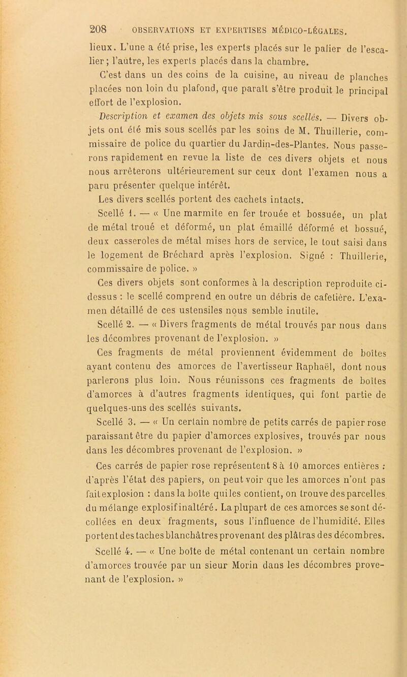 lieux. L’une a été prise, les experts placés sur le palier de l’esca- lier; l’autre, les experts placés dans la chambre. C’est dans un des coins de la cuisine, au niveau de planches placées non loin du plafond, que paraît s’être produit le principal effort de l’explosion. Description et examen des objets mis sous scellés. — Divers ob- jets ont été mis sous scellés par les soins de M. Thuillerie, com- missaire de police du quartier du Jardin-des-Plantes. Nous passe- rons rapidement en revue la liste de ces divers objets et nous nous arrêterons ultérieurement sur ceux dont l’examen nous a paru présenter quelque intérêt. Les divers scellés portent des cachets intacts. Scellé 1. — « Une marmite en fer trouée et bossuée, un plat de métal troué et déformé, un plat émaillé déformé et bossue, deux casseroles de métal mises hors de service, le tout saisi dans le logement de Brécbard après l’explosion. Signé : Thuillerie, commissaire de police. » Ces divers objets sont conformes à la description reproduite ci- dessus : le scellé comprend en outre un débris de cafetière. L’exa- men détaillé de ces ustensiles nous semble inutile. Scellé 2. — « Divers fragments de métal trouvés par nous dans les décombres provenant de l’explosion. » Ces fragments de métal proviennent évidemment de boîtes ayant contenu des amorces de l’avertisseur Raphaël, dont nous parlerons plus loin. Nous réunissons ces fragments de boîtes d’amorces à d’autres fragments identiques, qui font partie de quelques-uns des scellés suivants. Scellé 3. — « Un certain nombre de petits carrés de papier rose paraissant être du papier d’amorces explosives, trouvés par nous dans les décombres provenant de l’explosion. » Ces carrés de papier rose représentent 8à 10 amorces entières ; d’après l’état des papiers, on peut voir que les amorces n’ont pas faitexplosion : dans la boite quiles contient, on trouve des parcelles du mélange explosif inaltéré. La plupart de ces amorces se sont dé- collées en deux fragments, sous l’influence de l’humidité. Elles portentdestachesblanchâtresprovenant des plâtras des décombres. Scellé 4. — « Une boîte de métal contenant un certain nombre d’amorces trouvée par un sieur Morin dans les décombres prove- nant de l’explosion. »