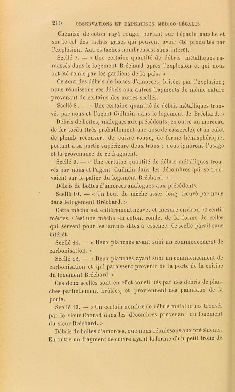 Chemise de coton rayé rouge, perlant sur l’épaule gauche et sur le col des taches grises qui peuvent avoir été produites par l’explosion. Autres taches nombreuses, sans intérêt. Scellé 7. — « Une certaine quantité de débris métalliques ra- massés dans le logement Bréchard après l’explosion et qui nous ont été remis par les gardiens de la paix. » Ce sont des débris de boites d’amorces, brisées par l’explosion; nous réunissons ces débris aux autres fragments de môme nature provenant de certains des autres scellés. Scellé 8. — « Une certaine quantité de débris métalliques trou- vés par nous et l’agent Guilmin dans le logement de Bréchard. » Débris de boîtes, analogues aux précédents ; en outre un morceau de fer tordu (très probablement une anse de casserole), et un culot de plomb recouvert de cuivre rouge, de forme hémisphérique, portant à sa partie supérieure deux trous : nous ignorons l’usage et la provenance de ce fragment. Scellé 9. — « Une certaine quantité de débris métalliques trou- vés par nous et l’agent Guilmin dans les décombres qui se trou- vaient sur le palier du logement Bréchard. » Débris de boîtes d’amorces analogues aux précédents. Scellé 10. — « Un bout de mèche assez long trouvé par nous dans le logement Bréchard. » Cette mèche est entièrement neuve, et mesure environ 70 centi- mètres. C’est une mèche en coton, ronde, de la forme de celles qui servent pour les lampes dites à essence. Ce scellé paraît sans intérêt. Scellé il. — « Deux planches ayant subi un commencement de carbonisation. » Scellé 12. — « Deux planches ayant subi un commencement de carbonisation et qui paraissent provenir de la porte de la cuisine du logement Bréchard. » Ces deux scellés sont en effet constitués par des débris de plan- ches partiellement brûlées, et proviennent des panneaux de la porte. Scellé 13. — « Un certain nombre de débris métalliques trouvés par le sieur Conrad dans les décombres provenant du logement du sieur Bréchard. » Débris déboîtés d’amorces, que nous réunissons aux précédents. En outre un fragment de cuivre ayant la forme d’un petit tronc de