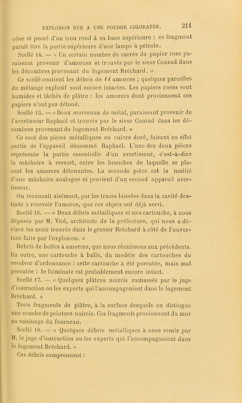 cône et percé d’uii trou rond à sa base supérieure : ce Iragiuent paraît être la partie supérieure d’une lampe à pétrole. Scellé 14. — « Un certain nombre de carrés de papier rose pa- raissant provenir d’amorces et trouvés par le sieur Conrad dans les décombres provenant du logement Bréchard. » Ce scellé contient les débris de I I amorces ; quelques parcelles du mélange explosif sont encore intactes. Les papiers roses sont humides et tâchés de plâtre : les amorces dont proviennent ces papiers n’ont pas détoné. Scellé 15. —«Deux morceaux de métal, paraissant provenir de l’avertisseur Raphaël et trouvés par le sieur Conrad dans les dé- combres provenant du logement Bréchard. » Ce sont des pièces métalliques en cuivre doré, faisant en effet partie de l’appareil dénommé Raphaël. L’une des deux pièces représente la partie essentielle d’un avertisseur, c’est-à-dire la mâchoire à ressort, entre les branches de laquelle se pla- cent les amorces détonantes. La seconde pièce est la moitié d’une mâchoire analogue et provient d’un second appareil aver- tisseur. On reconnaît aisément, parles li’aces laissées dans la cavité des- tinée à recevoir l’amorce, que ces objets ont déjà servi. Scellé 16. — « Deux déhris métalliques et une cartouche, à nous déposés par M. Vicé, architecte de la préfecture, qui nous a dé- claré les avoir trouvés dans le grenier Bréchard à côté de l’ouver- ture faite par l’explosion. » Débris de boîtes à amorces, que nous réunissons aux précédents. La outre, une cartouche à balle, du modèle des cartouches du revolver d’ordonnance : cette cartouche a été percutée, mais mal percutée : le fulminate est probablement encore intact. Scellé Î7. — « Quelques plâtras noircis ramassés par le juge d’instruction ou les experts qui l’accompagnaient dans le logement Bréchard. » Trois fragments de plâtre, à la surface desquels on distingue une couche de peinture noircie. Ces fragments proviennent du mur au voisinage du fourneau. Scellé 18. — « Quelques débris métalliques à nous remis par M. le juge d’instruction ouïes experts qui l’accompagnaient dans le logement Bréchard. » Ces débris comprennent :