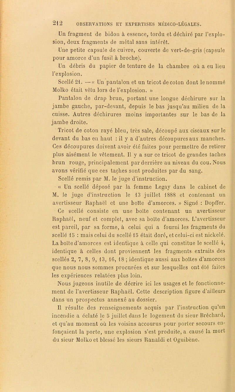 Un fragment de bidon à essence, tordu et déchiré par l’explo- sion, deux fragments de métal sans intérêt. Une petite capsule de cuivre, couverte de vert-de-gris (capsule pour amorce d’un fusil à broche). Un débris du papier de tenture de la chambre où a eu lieu l’explosion. Scellé 21. —« Un pantalon et un tricot de colon dont le nommé Molko était vêtu lors de l’explosion. » Pantalon de drap brun, portant une longue déchirure sur la jambe gauche, par-devant, depuis le bas jusqu’au milieu de la cuisse. Autres déchirures moins importantes sur le bas de la jambe droite. Tricot de coton rayé bleu, très sale, découpé aux ciseaux sur le devant du bas en haut : il y a d’autres découpures aux manches. Ces découpures doivent avoir été faites pour permettre de retirer plus aisément le vêtement. Il y a sur ce tricot de grandes taches brun rouge, principalement par derrière au niveau du cou. Nous avons vérifié que ces taches sont produites par du sang. Scellé remis par M. le juge d’instruction. « Un scellé déposé par la femme Legay dans le cabinet de M. le juge d’instruction le 13 juillet 1888 et contenant un avertisseur Raphaël et une boite d’amorces. « Signé : Dopffer. Ce scellé consiste en une boîte contenant un avertisseur Raphaël, neuf et complet, avec sa boite d’amorces. L’avertisseur est pareil, par sa forme, à celui qui a fourni les fragments du scellé 15 : mais celui du scellé 15 était doré, et celui-ci est nickelé. La boîte d’amorces est identique à celle qui constitue le scellé 4, identique à celles dont proviennent les fragments extraits des scellés 2, 7, 8, 9, 13, 16, 18 ; identique aussi aux boîtes d’amorces que nous nous sommes procurées et sur lesquelles ont été faites les expériences relatées plus loin. Nous jugeons inutile de décrire ici les usages et le fonctionne- ment de l’avertisseur Raphaël. Cette description figure d’ailleurs dans un prospectus annexé au dossier. Il résulte des renseignements acquis par l’instruction qu’un incendie a éclaté le 5 juillet dans le logement du sieur Bréchard, et qu’au moment où les voisins accourus pour porter secours en- fonçaient la porte, une explosion s’est produite, a causé la mort du sieur Molko et blessé les sieurs Ranaldi et Oguibène.