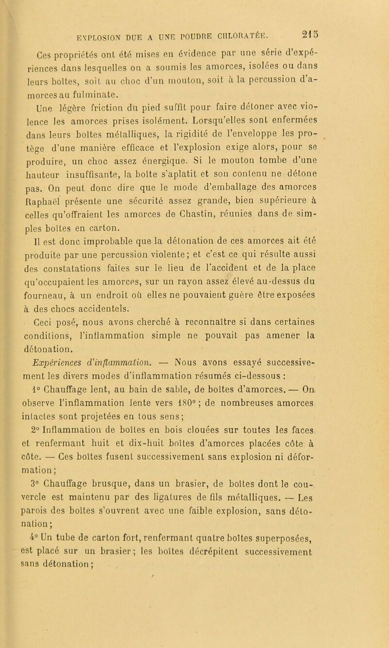 Ces propriétés ont été mises en évidence par une série d expé- riences dans lesquelles on a soumis les amorces, isolées ou dans leurs boîtes, soit au choc d'un mouton, soit à la percussion d a- morcesau fulminate. Une légère friction du pied suffit pour faire détoner avec vio- lence les amorces prises isolément. Lorsqu’elles sont enfermées dans leurs boîtes métalliques, la rigidité de l’enveloppe les pro- tège d’une manière efficace et l’explosion exige alors, pour se produire, un choc assez énergique. Si le mouton tombe d’une hauteur insuffisante, la boîte s’aplatit et son contenu ne détone pas. On peut donc dire que le mode d’emballage des amorces Raphaël présente une sécurité assez grande, bien supérieure à celles qu’offraient les amorces de Cbastin, réunies dans de sim- ples boites en carton. Il est donc improbable que la détonation de ces amorces ait été produite par une percussion violente; et c’est ce qui résulte aussi des constatations faites sur le lieu de l’accident et de la place qu’occupaient les amorces, sur un rayon assez élevé au-dessus du fourneau, à un endroit où elles ne pouvaient guère être exposées à des chocs accidentels. Ceci posé, nous avons cherché à reconnaître si dans certaines conditions, l’inflammation simple ne pouvait pas amener la détonation. Expériences d’inflammation. — Nous avons essayé successive- ment les divers modes d’inflammation résumés ci-dessous : 1® Chauffage lent, au bain de sable, de boîtes d’amorces. — On observe l’inflammation lente vers ISO® ; de nombreuses amorces intactes sont projetées en tous sens; 2® Inflammation de boîtes en bois clouées sur toutes les faces et renfermant huit et dix-huit boîtes d’amorces placées côte à côte. — Ces boîtes fusent successivement sans explosion ni défor- mation; 3® Chauffage brusque, dans un brasier, de boîtes dont le cou- vercle est maintenu par des ligatures de fils métalliques. — Les parois des boîtes s’ouvrent avec une faible explosion, sans déto- nation; 4® Un tube de carton fort, renfermant quatre boîtes superposées, est placé sur un brasier; les boîtes décrépilent successivement sans détonation ;