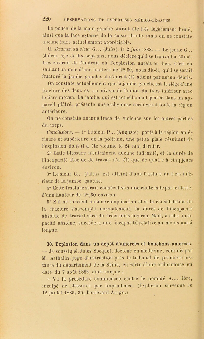 Le pouce de la n\ain gauche aurait été très légèrement hrùlé, ainsi que la face externe de la cuisse droite, mais on ne constate aucune trace actuellement appréciable. II. Examendu sieur G... [Jules], le 2 juin 1888. — Lejeune G... (Jules), Agé dedix-sept ans, nous déclare qu’il se trouvait à 50 mè- tres environ de l’endroit où l’explosion aurait eu lieu. C’est en sautant un mur d’une hauteur de 2“,50, nous dit-il, qu'il se serait fracturé la jambe gauche, il n’aurait été atteint par aucun débris. On constate actuellement que la jambe gauche est le siège d’une fracture des deux os, au niveau de l’union du tiers inférieur avec le tiers moyen. La jambe, qui est actuellement placée dans un ap- pareil plâtré, présente une ecchymose recouvrant toute la région antérieure. On ne constate aucune trace de violence sur les autres parlies du corps. Conclusions. — 1“ Le sieur P... (Auguste) porte à la région anté- rieure et supérieure de la poitrine, une petite plaie résultant de l’explosion dont il a été victime le 24 mai dernier. 2° Cette blessure n’enlrainera aucune infirmité, et la durée de l’incapacité absolue de travail n’a été que de quatre à cinq jours environ. 3“ Le sieur G... (Jules) est atteint d’une fracture du tiers infé- rieur de la jambe gauche. 4° Cette fracture serait consécutive à une chute faite par leblessé, d’une hauteur de 2®,30 environ. 5“ S’il ne survient aucune complication et si la consolidation de la fracture s’accomplit normalement, la durée de l’incapacilé absolue de travail sera de trois mois environ. Mais, à cette inca- pacité absolue, succédera une incapacité relative au moins aussi longue. 30. Explosion dans un dépôt d’amorces et bouchons-amorces. — Je soussigné, Jules Socquel, docteur en médecine, commis par M. Atthalin, juge d’instruction prés le tribunal de première ins- tance du département de la Seine, en vertu d’une ordonnance, en date du 7 août 1885, ainsi conçue : « Vu la procédure commencée contre le nommé A..., libre, inculpé de blessures par imprudence. (Explosion survenue le 12 juillet 1885, 35, boulevard Arago.)