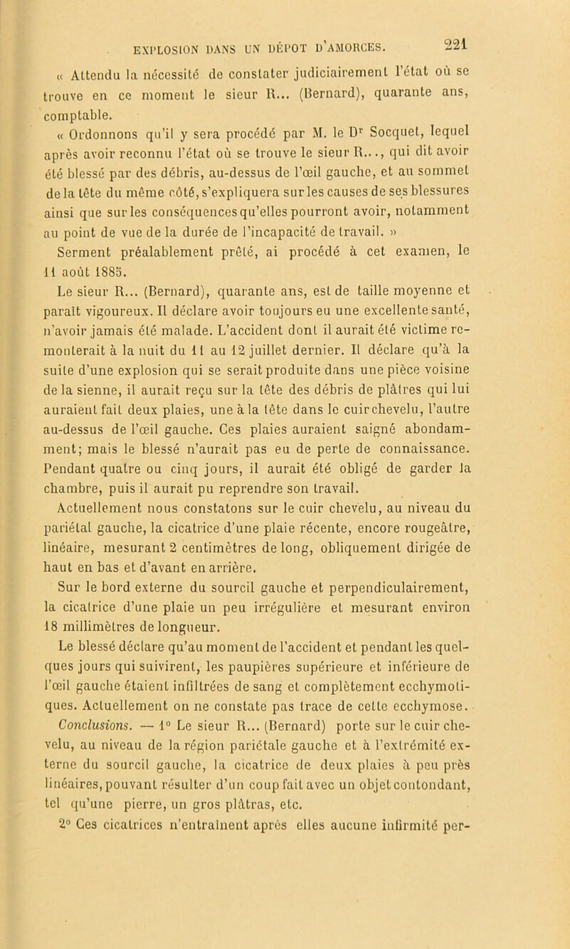 EXPLOSION DANS UN DÉPÔT d’aMORCES. (( Attendu la nécessité de constater judiciairement létal où se trouve en ce moment le sieur R... (llernard), quarante ans, comptable. « Ordonnons qu’il y sera procédé par M. le Socquet, lequel après avoir reconnu l’état où se trouve le sieur R..qui dit avoir été blessé par des débris, au-dessus de l’œil gauche, et au sommet delà tête du même côté, s’expliquera sur les causes de ses blessures ainsi que sur les conséquences qu’elles pourront avoir, notamment au point de vue de la durée de l’incapacité de travail. « Serment préalablement prêté, ai procédé à cet examen, le 11 août 1883. Le sieur R... (Bernard), quai'ante ans, est de taille moyenne et parait vigoureux. Il déclare avoir toujours eu une excellente santé, n’avoir jamais été malade. L’accident dont il aurait été victime re- monterait à la nuit du 11 au 12 juillet dernier. Il déclare qu’à la suite d’une explosion qui se serait produite dans une pièce voisine de la sienne, il aurait reçu sur la tête des débris de plâtres qui lui auraient fait deux plaies, une à la tête dans le cuirchevelu, l’autre au-dessus de l’œil gauche. Ces plaies auraient saigné abondam- ment; mais le blessé n’aurait pas eu de perte de connaissance. Pendant quatre ou cinq jours, il aurait été obligé de garder la chambre, puis il aurait pu reprendre son travail. Actuellement nous constatons sur le cuir chevelu, au niveau du pariétal gauche, la cicatrice d’une plaie récente, encore rougeâtre, linéaire, mesurant 2 centimètres de long, obliquement dirigée de haut en bas et d’avant en arrière. Sur le bord externe du sourcil gauche et perpendiculairement, la cicatrice d’une plaie un peu irrégulière et mesurant environ 18 millimètres de longueur. Le blessé déclare qu’au moment de l’accident et pendant les quel- ques jours qui suivirent, les paupières supérieure et inférieure de l’œil gauche étaient infiltrées de sang et complètement ecchymoti- ques. Actuellement on ne constate pas trace de celle ecchymose. Co7iclusions. — 1° Le sieur R... (Bernard) porte sur le cuir che- velu, au niveau de la région pariétale gauche et à l’extrémité ex- terne du sourcil gauche, la cicatrice de deux plaies à peu près linéaires, pouvant résulter d’un coup fait avec un objet contondant, tel qu’une pierre, un gros plâtras, etc. 2“ Ces cicatrices n’entrainent après elles aucune infirmité per-