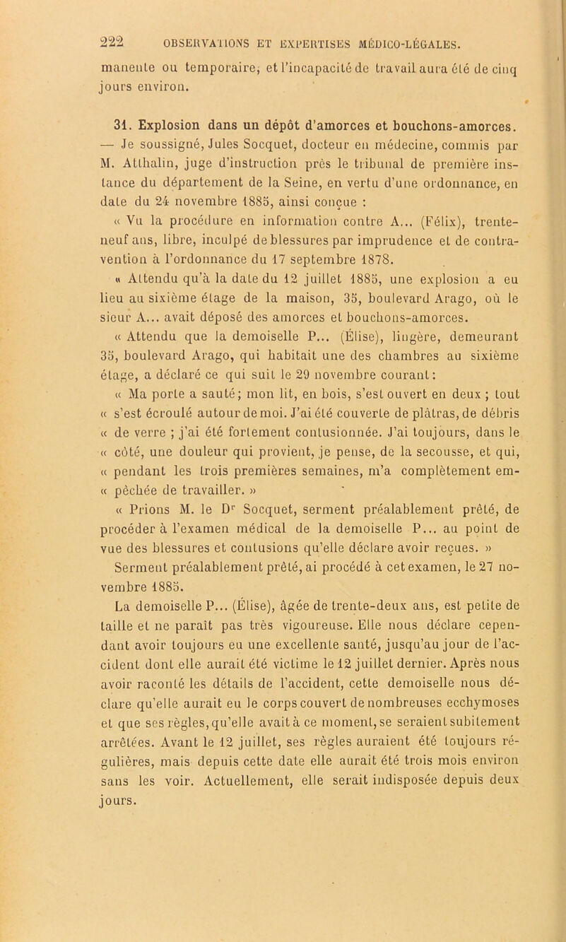 maiieiile ou temporaire, et l’incapacité de travail aura été de cinq jours environ. 31. Explosion dans un dépôt d’amorces et bouchons-amorces. — Je soussigné, Jules Socquet, docteur en médecine, commis par M. Atlhalin, juge d’instruction près le tribunal de première ins- tance du département de la Seine, en vertu d’une ordonnance, en date du 24 novembre 1885, ainsi conçue : « Vu la procédure en information contre A... (Félix), trente- neuf ans, libre, inculpé de blessures par imprudence et de contra- vention à l’ordonnance du 17 septembre 1878. « Attendu qu’à la date du 12 juillet 1885, une explosion a eu lieu au sixième étage de la maison, 35, boulevard Arago, où le sieur A... avait déposé des amorces et bouchons-amorces. « Attendu que la demoiselle P... (Élise), lingère, demeurant 35, boulevard Arago, qui habitait une des chambres au sixième étage, a déclaré ce qui suit le 29 novembre courant; « Ma porte a sauté; mon lit, en bois, s’est ouvert en deux ; tout « s’est écroulé autour de moi. J’ai été couverte déplâtras, de débris « de verre ; j’ai été fortement contusionnée. J’ai toujours, dans le « côté, une douleur qui provient, je pense, de la secousse, et qui, « pendant les trois premières semaines, m’a complètement em- « pêchée de travailler. » « Prions M. le D' Socquet, serment préalablement prêté, de procéder à l’examen médical de la demoiselle P... au point de vue des blessures et contusions qu’elle déclare avoir reçues. » Serment préalablement prêté, ai procédé à cet examen, le 27 no- vembre 1885. La demoiselle P... (Élise), âgée de trente-deux ans, est petite de taille et ne paraît pas très vigoureuse. Elle nous déclare cepen- dant avoir toujours eu une excellente santé, jusqu’au jour de l’ac- cident dont elle aurait été victime le 12 juillet dernier. Après nous avoir raconté les détails de l’accident, cette demoiselle nous dé- clare qu’elle aurait eu le corps couvert de nombreuses ecchymoses et que ses règles, qu’elle avait à ce moment, se seraient subitement arrêtées. Avant le 12 juillet, ses règles auraient été toujours ré- gulières, mais depuis cette date elle aurait été trois mois environ sans les voir. Actuellement, elle serait indisposée depuis deux jours.