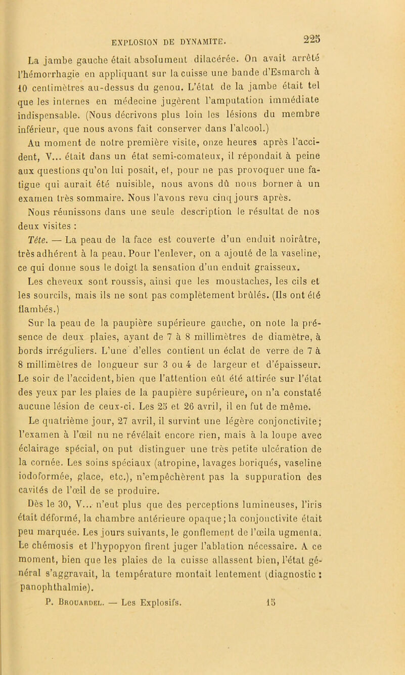 La jambe gauche étail absolumeiil dilacérée. On avait arrêté l’hémorrhagie en appliquant sur la cuisse une bande d’Esmai’ch à 10 centimètres au-dessus du genou. L’étal de la jambe était tel que les internes en médecine jugèrent l’amputation immédiate indispensable. (Nous décrivons plus loin les lésions du membre inférieur, que nous avons fait conserver dans l’alcool.) Au moment de notre première visite, onze heures après l’acci- dent, V... était dans un état semi-comateux, il répondait à peine aux questions qu’on lui posait, et, pour ne pas provoquer une fa- tigue qui aurait été nuisible, nous avons dû nous borner à un examen très sommaire. Nous l’avons revu cinq jours après. Nous réunissons dans une seule description le résultat de nos deux visites ; Tête. — La peau de la face est couverte d’un enduit noirâtre, très adhérent à la peau. Pour l’enlever, on a ajouté de la vaseline, ce qui donne sous le doigt la sensation d’un enduit graisseux. Les cheveux sont roussis, ainsi que les moustaches, les cils et les sourcils, mais ils ne sont pas complètement brûlés. (Ils ont été flambés.) Sur la peau de la paupière supérieure gauche, on note la pré- sence de deux plaies, ayant de 7 à 8 millimètres de diamètre, à bords irréguliers. L’une d’elles contient un éclat de verre de 7 à 8 millimètres de longueur sur 3 ou 4 de largeur et d’épaisseur. Le soir de l’accident, bien que l’attention eût été attirée sur l’état des yeux par les plaies de la paupière supérieure, on n’a constaté aucune lésion de ceux-ci. Les 23 et 26 avril, il en fut de même. Le quatrième jour, 27 avril, il survint une légère conjonctivite; l’examen à l’œil nu ne révélait encore rien, mais à la loupe avec éclairage spécial, on put distinguer une très petite ulcération de la cornée. Les soins spéciaux (atropine, lavages boriqués, vaseline iodoformée, glace, etc.), n’empêchèrent pas la suppuration des cavités de l’œil de se produire. Dès le 30, V... n’eut plus que des perceptions lumineuses, l’iris était déformé, la chambre antérieure opaque;la conjonctivite était peu marquée. Les jours suivants, le gonflement de l’œila ugmenla. Le chémosis et l’hypopyon firent juger l’ablation nécessaire. A ce moment, bien que les plaies de la cuisse allassent bien, l’étal gé- néral s’aggravait, la température montait lentement (diagnostic : panophthalmie). P. Brouardel. — Les Explosifs. 13