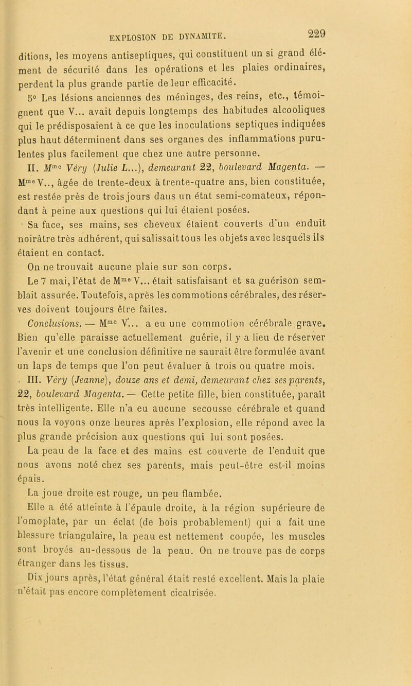 ditions, les moyens antiseptiques, qui constituent un si grand élé- ment de sécurité dans les opérations et les plaies ordinaires, perdent la plus grande partie de leur efficacité. 5® Les lésions anciennes des méninges, des reins, etc., témoi- gnent que V... avait depuis longtemps des habitudes alcooliques qui le prédisposaient à ce que les inoculations septiques indiquées plus haut déterminent dans ses organes des inflammations puru- lentes plus facilement que chez une autre personne. II. H/'® Vénj (Julie L.,.), demeurant 22, boulevard Magenta. — M“® V.., âgée de trente-deux à trente-quatre ans, bien constituée, est restée près de troisjours dans un état semi-comateux, répon- dant à peine aux questions qui lui étaient posées. Sa face, ses mains, ses cheveux étaient couverts d’un enduit noirâtre très adhérent, qui salissait tous les objets avec lesquels ils étaient en contact. On ne trouvait aucune plaie sur son corps. Le 7 mai, l’état de M“® V... était satisfaisant et sa guérison sem- blait assurée. Toutefois, après les commotions cérébrales, des réser- ves doivent toujours être faites. Conclusions.— M”“ V... a eu une commotion cérébrale grave. Bien qu’elle paraisse actuellement guérie, il y a lieu de réserver l'avenir et une conclusion définitive ne saurait être formulée avant un laps de temps que l’on peut évaluer à trois ou quatre mois. III. Véry (Jeanne), douze ans et demi, demeurant chez ses parents, 22, boulevard Magenta.— Cette petite fille, bien constituée, paraît très intelligente. Elle n’a eu aucune secousse cérébrale et quand nous la voyons onze heures après l’explosion, elle répond avec la plus grande précision aux questions qui lui sont posées. La peau de la face et des mains est couverte de l’enduit que nous avons noté chez ses parents, mais peut-être est-il moins épais. La joue droite est rouge, un peu flambée. Elle a été atteinte à l'épaule droite, à la région supérieure de l’omoplate, par un éclat (de bois probablement) qui a fait une blessure triangulaire, la peau est nettement coupée, les muscles sont broyés au-dessous de la peau. On ne trouve pas de corps étranger dans les tissus. Dix jours après, l’état général était resté excellent. Mais la plaie n’était pas encore complètement cicatrisée.