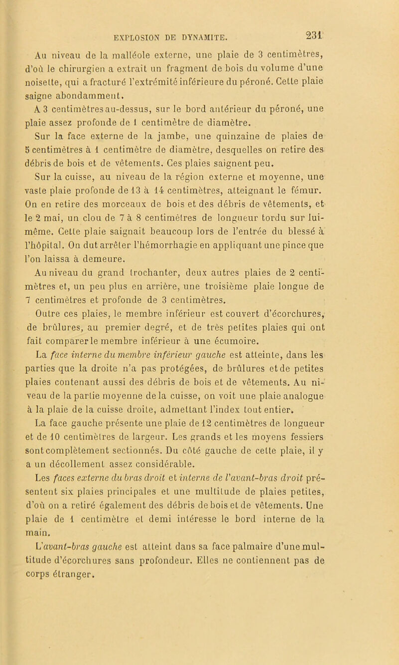 Au niveau de la malléole externe, une plaie de 3 centimètres, d’oil le chirurgien a extrait un fragment de bois du volume d’une noisette, qui a fracturé l’extrémité inférieure du péroné. Cette plaie saigne abondamment. A3 centimètres au-dessus, sur le bord antérieur du péroné, une plaie assez profonde de 1 centimètre de diamètre. Sur la face externe de la jambe, une quinzaine de plaies de 5 centimètres à 1 centimètre de diamètre, desquelles on retire des débris de bois et de vêtements. Ces plaies saignent peu. Sur la cuisse, au niveau de la région externe et moyenne, une vaste plaie profonde de 13 à 14 centimètres, atteignant le fémur. On en retire des morceaux de bois et des débris de vêtements, et le 2 mai, un clou de 7 à 8 centimètres de longueur tordu sur lui- même. Celte plaie saignait beaucoup lors de l’entrée du blessé à l’hôpilal. Ou dut arrêter l’hémorrbagie en appliquant une pince que l’on laissa à demeure. Au niveau du grand trochanter, deux autres plaies de 2 centi- mètres et, un peu plus en arrière, une troisième plaie longue de 7 centimètres et profonde de 3 centimètres. Outre ces plaies, le membre inférieur est couvert d’écorchures, de brûlures, au premier degré, et de très petites plaies qui ont fait comparer le membre inférieur à une écumoire. La face interne du membre inférieur gauche est atteinte, dans les parties que la droite n’a pas protégées, de brûlures et de petites plaies contenant aussi des débris de bois et de vêtements. Au ni- veau de la partie moyenne delà cuisse, on voit une plaie analogue à la plaie de la cuisse droite, admettant l’index tout entier. La face gauche présente une plaie de 12 centimètres de longueur et de 10 centimètres de largeur. Les grands et les moyens fessiers sont complètement sectionnés. Du côté gauche de cette plaie, il y a un décollement assez considérable. Les faces externe du bras droit et interne de l'avant-bras droit pré- sentent six plaies principales et une multitude de plaies petites, d’où on a retiré également des débris de bois et de vêtements. Une plaie de 1 centimètre et demi intéresse le bord interne de la main. L'avant-bras gauche est atteint dans sa face palmaire d’une mul- titude d’écorchures sans profondeur. Elles ne contiennent pas de corps étranger.