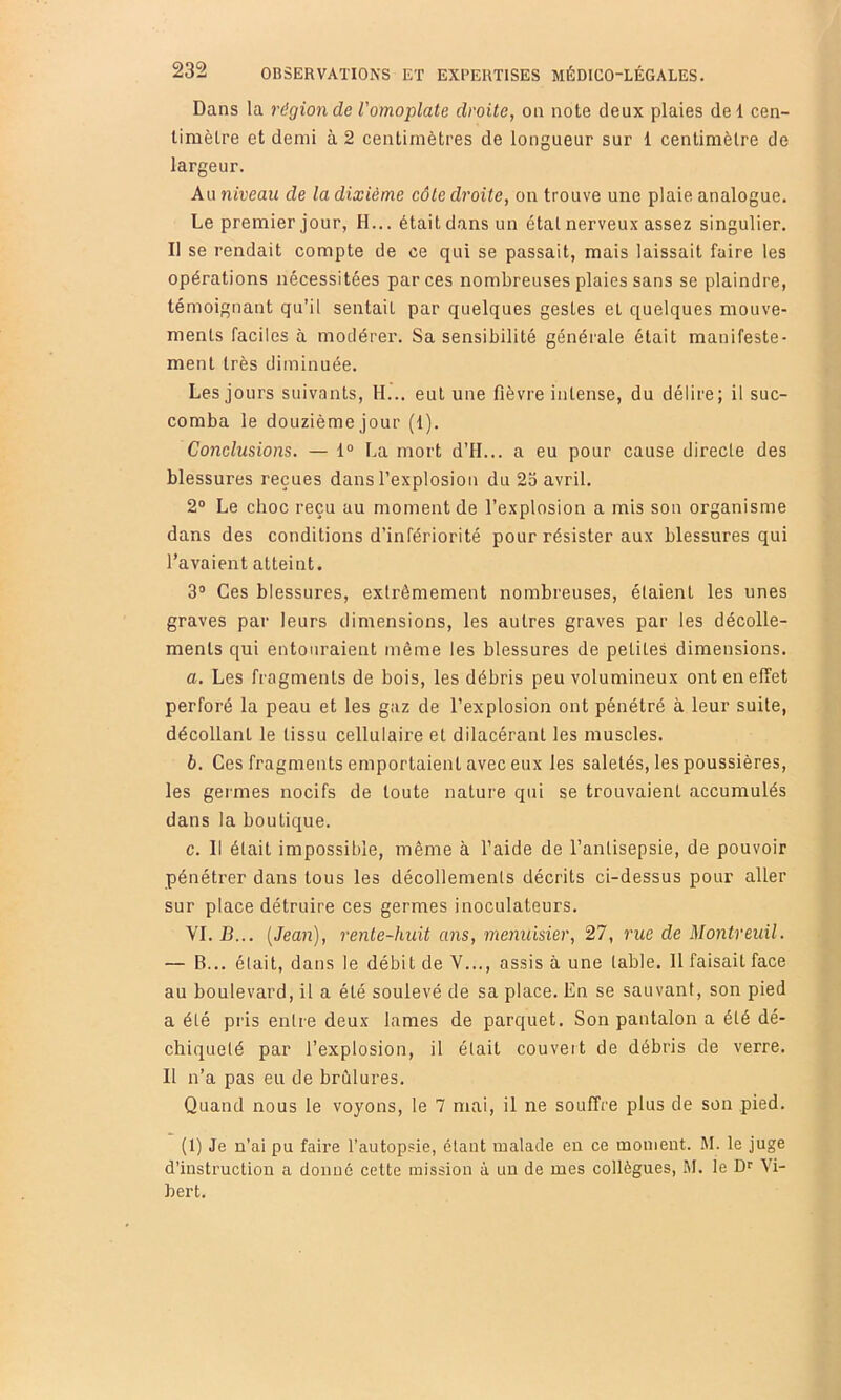 Dans la région de l'omoplate droite, on note deux plaies de 1 cen- timètre et demi à 2 centimètres de longueur sur 1 centimètre de largeur. Au niveau de la dixième côte droite, on trouve une plaie analogue. Le premier jour, H... était dans un état nerveux assez singulier. Il se rendait compte de ce qui se passait, mais laissait faire les opérations nécessitées par ces nombreuses plaies sans se plaindre, témoignant qu’il sentait par quelques gestes et quelques mouve- ments faciles à modérer. Sa sensibilité générale était manifeste- ment très diminuée. Les jours suivants, H... eut une fièvre intense, du délire; il suc- comba le douzième jour (1). Co7iclusions. — 1“ La mort d’H... a eu pour cause directe des blessures reçues dans l’explosion du 2b avril. 2° Le choc reçu au moment de l’explosion a mis son organisme dans des conditions d’infériorité pour résister aux blessures qui l’avaient atteint. 3“ Ces blessures, extrêmement nombreuses, étaient les unes graves par leurs dimensions, les autres graves par les décolle- ments qui entouraient même les blessures de petites dimensions. a. Les fragments de bois, les débris peu volumineux ont en effet perforé la peau et les gaz de l’explosion ont pénétré à leur suite, décollant le tissu cellulaire et dilacérant les muscles. b. Ces fragments emportaient avec eux les saletés, les poussières, les germes nocifs de toute nature qui se trouvaient accumulés dans la boutique. c. Il était impossible, même à l’aide de l’antisepsie, de pouvoir pénéti-er dans tous les décollements décrits ci-dessus pour aller sur place détruire ces germes inoculateurs. VI. B... {Jean), 7'ente-huit ans, menuisier, 27, 7'ue de Montreuil. — B... élait, dans le débit de V..., assis à une table. Il faisait face au boulevard, il a été soulevé de sa place. En se sauvant, son pied a été pris entre deux lames de parquet. Son pantalon a été dé- chiqueté par l’explosion, il élait couvert de débris de verre. Il n’a pas eu de brûlures. Quand nous le voyons, le 7 mai, il ne souffre plus de son pied. (1) Je n’ai pu faire l’autopsie, étant malade eu ce moment. M. le juge d’instruction a donné cette mission à un de mes collègues, M. le Df Vi- bert.